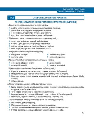 СИНТАКСИС. ПУНКТУАЦІЯ
СЛОВОСПОЛУЧЕННЯ І РЕЧЕННЯ
63
ТЕСТ СЛОВОСПОЛУЧЕННЯ І РЕЧЕННЯ
ТЕСТОВІ ЗАВДАННЯ З ВИБОРОМ ОДНІЄЇ ПРАВИЛЬНОЇ ВІДПОВІДІ
1. Сполучення слів є словосполученнями у рядку
А	 люблю читати, книги і журнали, найбільш завантажений
Б	 довго йти, літературний вечір, учень відповів
В	 осінній день, згадати про зустріч, щиро вітати
Г	 буду йти, танцювати і співати, якомога більший
2. Поєднання слів не становлять словосполучення у рядку
А	 хата стара, найменш вдалий, чай або кава
Б	 батьки і діти, рожеві айстри, буду навчатися
В 	 під час уроку, піднести гарбуза, збирати гарбузи
Г 	 синє море, гарбузова каша, упевнений у собі
3. Допущено граматичну помилку у рядку
А 	підручник з історії
Б 	 навчати мови
В 	 вибачати сусідові
Г 	 захворіти грипом
4. Приклад складного словосполучення подано у рядку
А 	осіннє різнобарвне листя
Б 	 на землі й на небі
В 	 деякі зі своїх
Г 	 дивитися за обрій
5. Просте поширене двоскладне речення подано у рядку
А 	Шумить пожовкле листя, мете по стежках, по алеях (І. Сенченко).
Б 	 Не будьте ні надто мовчазними, ні надміру балакучими (Е. Поуст).
В 	 Хочеться кожне слово помити в українській криниці, де дівчина воду брала (О. До-
вженко).
Г 	 Зійшло сонце.
6. Позначте рядок, у якому подано складне речення.
А 	Грала промінням, ясним самоцвітом порання роса, і усміхалась весняним привітом
натури краса (Леся Українка).
Б 	 Тече вода в синє море, та не витікає (Т. Шевченко).
В 	 Весело і з ляском серед печі Полум’я гуляє по гіллю (С. Чернілевський).
Г 	 Не хилися, червона калино, маєш білий цвіт (С. Чарнецький).
7. Позначте рядок, у якому подано речення, що ілюструє інверсію.
А 	Ми виїхали до міста зранку.
Б 	 Мати вишила серветку до дня народження сестри.
В 	 Учитель української мови пояснив вимоги до оформлення зошита.
Г 	 У плесі озера прозорому відбилася блакить осіннього неба.
 