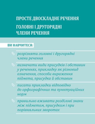 ВИ НАВЧИТЕСЯ:
	
розрізняти го­
ловні і другорядні
члени речення
	
визначати види присудків і обставин
у реченнях, прикладку як різновид
означення, способи вираження
підмета, присудка й обставин
	
писати прикладки відповідно
до орфографічних та пунктуаційних
норм
	
правильно вживати розділові знаки
між підметом, присудком і при
порівняльних зворотах
ПРОСТЕ ДВОСКЛАДНЕ РЕЧЕННЯ
ГОЛОВНІ І ДРУГОРЯДНІ
ЧЛЕНИ РЕЧЕННЯ
 