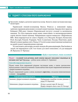 §5	 Підмет і способи його вираження
66
§5	 ПІДМЕТ І СПОСОБИ ЙОГО ВИРАЖЕННЯ
73	Прочитайте. Знайдіть у реченнях граматичну основу. Визначте, якими частинами мови вира-
жений підмет.
	 Український вчений-селекціонер Василь Ремесло у повоєнний період
здійснив справжню революцію в селекції озимої пшениці. Завдяки його праці на
Київщині 1968 року з’явився Миронівський інститут селекції та насінництва
пшениці. Тут була виведена низка нових зимостійких та високопродуктивних
сортів якісної озимої пшениці. Найціннішим сортом виявилася «Миронівська
808». Вона вирощується не лише в Україні, а й у Молдові, Білорусі, Казахстані,
Росії, Болгарії, Румунії, Угорщині, Чехії, Словаччині, Польщі, Німеччині, Данії,
Швеції та інших країнах світу. Понад 11 % усієї площі озимої пшениці засіваються
на нашій планеті миронівськими сортами.
	 Усі пам’ятають диктаторів, великих вождів або революціонерів. Пам’ятаймо ж
людей, які вирощували хліб. І не тільки для свого покоління, а й для нащадків
(В. Вергунов, О. Черниш).
	 «Буду я навчатись мови золотої»
Підмет – головний член речення, який означає предмет мовлення і відповідає на
питання хто? що? Прізвище – родова назва людини (Л. Скрипник).
Способи вираження підмета
Підмет може бути виражений різними частинами мови, а також синтаксично
неподільними словосполученнями. Однак найчастіше підмет виражений іменником
у формі називного відмінка.
Підмет, виражений одним словом, називають простим, а кількома повнозначними
словами – складеним.
Спосіб вираження підмета Приклад
Іменник у формі називного відмінка Найкращою оздобою голови дівчини є
вінок (О. Воропай).
Займенник у формі називного відмінка Я піду в далекі гори (В. Івасюк).
Кожен говорить щось своє (О. Гончар).
 