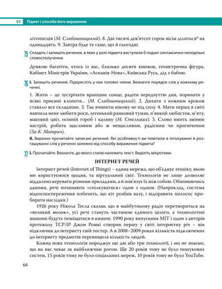 §5	 Підмет і способи його вираження
68
літописців (М. Слабошпицький). 8. Дві тисячі дев’ятсот сорок вісім ділитьсяо на
одинадцять. 9. Завтра буде те саме, що й сьогодні.
75	Складіть і запишіть речення, в яких у ролі підмета виступали б подані синтаксично неподільні
словосполучення.
Думкою багатіти, хтось із вас, близько десяти книжок, геометрична фігура,
Кабінет Міністрів України, «Асканія-Нова», Київська Русь, дід з бабою.
76	І. Запишіть речення. Підкресліть у них головні члени. Визначте порядок слів у кожному ре-
ченні.
1. Жити – це зустрічати вранішнє сонце, радіти передчуттю дня, поринати у
всякі приємні клопоти... (М. Слабошпицький). 2. Дихати з кожним кроком
ставало все складніше. 3. Так вчинити нікому не під силу. 4. Мати перша в світі
навчила мене любити роси, легенький ранковий туман, п’янкий любисток, м’яту,
маковий цвіт, осінній гороб і калину (М.  Стельмах). 5. Слово вмить змінює
настрій, робить щасливим або ж нещасливим, радісним чи пригніченим
(За К. Мотрич).
ІІ. Виразно прочитайте записані речення. Які особливості ви помітили в інтонуванні й роз-
ташуванні слів у реченні залежно від способу вираження підмета?
77	І. Прочитайте. Визначте, до якого стилю належить текст. Виділіть мікротеми.
ІНТЕРНЕТ РЕЧЕЙ
Інтернет речей (Internet of Things) − єдина мережа, що об’єднує техніку, якою
ми користуємося щодня, та віртуальний світ. Технологія не лише дозволяє
віддалено керувати різними приладами, а й пов’язує їх між собою. Обмінюючись
даними, речі починають «спілкуватися» один з одним. (Наприклад, система
відеоспоспереження побачить, що кіт розбив вазу, і відправить пилосос при­
бирати наслідки.)
1926 року Нікола Тесла сказав, що в майбутньому радіо перетвориться на
«великий мозок», усі речі стануть частиною єдиного цілого, а технологічні
машини будуть поміщатися в кишені. 1990 року випускник MIT і один з авторів
протоколу TCP/IP Джон Ромкі створив першу у світі інтернетну річ – він
підключив до інтернету свій тостер. А в 2008–2009 роках кількість підключених
до інтер­
нету предметів перевищила кількість людей.
Кожна нова технологія породжує ще дві або три технології, і ми не знаємо,
що на нас чекає за найближчим рогом. Ще 20 років тому не було пошукових
систем, 15 років тому не було соціальних мереж, 10 років тому не було YouTube.
 