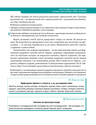 ПРОСТЕ ДВОСКЛАДНЕ РЕЧЕННЯ
ГОЛОВНІ І ДРУГОРЯДНІ ЧЛЕНИ РЕЧЕННЯ
69
Ще зовсім недавно ми могли розділяти реальний і віртуальний світ. Сьогодні
реальний світ – це віртуальний світ, а віртуальний світ – реальний (nua.kharkov.
ua, http://studway.com.ua).
ІІ. Випишіть граматичні основи речень.
•
• Переваги інтернету речей очевидні. А чи є небезпеки в цього явища? Складіть список можли-
вих небезпек і обміняйтеся думками з цього приводу.
78	І. Прочитайте. Доберіть заголовок до тексту. Випишіть односкладні означено-особові речен-
ня. Визначте, чим виражений у них головний член речення.
Ведіть активний спосіб життя, приділяйте спорту не менше 30 хвилин на
день. Це може бути як тренування в залі, так і спортивна гра, велосипед чи про-
гулянка — те, що вам подобається та до снаги. Намагайтеся жити без стресів,
у гармонії з самим собою.
Запам’ятайте, що здорове харчування – це ще одна важлива умова для фор-
мування здорового способу життя. Правил здорового харчування дотримува-
тись не настільки складно, як видається спочатку. Просто усвідомте, що пра-
вильне харчування повинне стати частиною здорового способу життя, вашою
позитивною звичкою, а не тимчасовою дієтою. Яке б меню ви не обрали, ста-
райтесь обирати здорове, різноманітне та збалансоване харчування! (За Н. Ряб-
ченко, https://www.volynphc.org.ua/zdorove-harchuvannya-zdorova-nacziya/).
ІІ. Обговоріть з членами родини правила здорового харчування. Розробіть меню для сім’ї на
два тижні з урахуванням індивідуальних уподобань членів родини. Проведіть спостереження,
чи вдається вам щодня дотримуватися спланованого меню та правил здорового харчування.
Пишемо так
Орфограма «Букви е, о після ж, ч, ш, щ у коренях слів»
Жовтіти, жолудь, пшоно, вечеря, четвертий, чорний, шовк, шепіт, шовковиця, чотир-
надцять, черствий, джерело, пшениця, бджола, речовина, чотири, четвірка, жовтень,
шелест, кучерявий, увечері, чорнила, очерет, чоботи, чемний, жорсткий, чоловік.
Наголошуємо так
Наголос на третьому складі
Розв’яза́ння, господа́рський (від господа́рство; але: госпо́дарський – від госпо́дар), сто-
рінки́ (множина), одина́дцять, кіломе́тр, ідемо́, беремо́, ідете́, псевдоні́м.
 