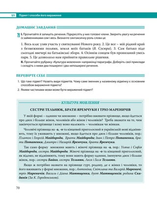 §5	 Підмет і способи його вираження
70
ДОМАШНЄ ЗАВДАННЯ 	
79	І. Прочитайте й запишіть речення. Підкресліть у них головні члени. Зверніть увагу на речення
із займенниками сам і весь. Визначте синтаксичну роль слова це.
1. Весь клас узяв участь у святкуванні Нового року. 2. Це все – мій рідний край
з безмежними полями, земля моїх батьків (В. Сосюра). 3. Сам батько піде
сьогодні ввечері на батьківські збори. 4. Осіннім сонцем був пронизаний увесь
парк. 5. Це дозволило нам прийняти правильне рішення.
ІІ. Прочитайте рубрику «Культура мовлення» наприкінці параграфа. Доберіть свої приклади
і складіть з ними два поширені і два непоширені речення.
ПЕРЕВІРТЕ СЕБЕ 	
1.	 Що таке підмет? Назвіть види підметів. Чому саме іменник у називному відмінку є основним
способом вираження підмета?
2.	 Якими частинами мови може бути виражений підмет?
	 КУЛЬТУРА МОВЛЕННЯ 	
СЕСТРИ ТЕЛЬНЮК, БРАТИ ЯРЕМЧУКИ І ТРІО МАРЕНИЧІВ
У якій формі – однини чи множини – потрібно вживати прізвище, якщо йдеться
про двох і більше жінок, чоловіків або жінок і чоловіків? Треба зважати на те, чим
закінчується прізвище і кому воно належить – чоловікам чи жінкам.
Чоловічі прі­
звища на -а, -о та кінцевий приголосний в українській мові відміню-
ють, тому їх уживають у множині, якщо йдеться про двох і більше чоловіків, пор.:
Платон і Георгій Майбороди, Брати Майбороди; Іван і Петро Потапенки, бра-
ти Потапенки; Дмитро і Назарій Яремчуки, брати Яремчуки.
Так само форму множини мають і жіночі прізвища на -а, пор.: Уляна і Софія
Майбороди, сестри Майбороди. Жіночі прізвища на -о та кінцевий приголосний,
як відомо, не відмінюють, тому вони мають форму однини, іменуючи двох і більше
жінок, пор.: сестри Байко, сестри Тельнюк, Леся і Галя Тельнюк.
Якщо ж потрібно назвати на прізвище гурт, родину, де є жінки і чоловіки, то
його вживають у формі множини, пор.: Антоніна, Світлана та Валерій Мареничі,
тріо Мареничів; Василь і Діана Матющенки, дует Матющенків; родина Ски-
данів (За К. Городенською).
 