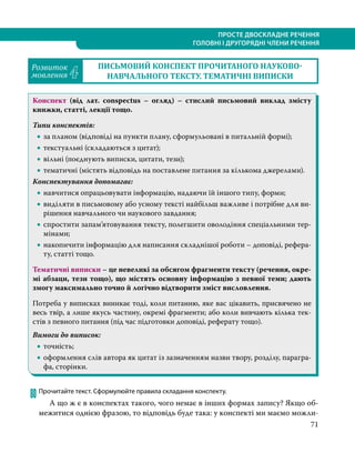 ПРОСТЕ ДВОСКЛАДНЕ РЕЧЕННЯ
ГОЛОВНІ І ДРУГОРЯДНІ ЧЛЕНИ РЕЧЕННЯ
71
Розвиток
мовлення 4
ПИСЬМОВИЙ КОНСПЕКТ ПРОЧИТАНОГО НАУКОВО-
НАВЧАЛЬНОГО ТЕКСТУ. ТЕМАТИЧНІ ВИПИСКИ
Конспект (від лат. conspectus – огляд) – стислий письмовий виклад змісту
книжки, статті, лекції тощо.
Типи конспектів:
•
• за планом (відповіді на пункти плану, сформульовані в питальній формі);
•
• текстуальні (складаються з цитат);
•
• вільні (поєднують виписки, цитати, тези);
•
• тематичні (містять відповідь на поставлене питання за кількома джерелами).
Конспектування допомагає:
•
• навчитися опрацьовувати інформацію, надаючи їй іншого типу, форми;
•
• виділяти в письмовому або усному тексті найбільш важливе і потрібне для ви-
рішення навчального чи наукового завдання;
•
• спростити запам’ятовування тексту, полегшити оволодіння спеціальними тер-
мінами;
•
• накопичити інформацію для написання складнішої роботи – доповіді, рефера-
ту, статті тощо.
Тематичні виписки – це невеликі за обсягом фрагменти тексту (речення, окре-
мі абзаци, тези тощо), що містять основну інформацію з певної теми; дають
змогу максимально точно й логічно відтворити зміст висловлення.
Потреба у виписках виникає тоді, коли питанню, яке вас цікавить, присвячено не
весь твір, а лише якусь частину, окремі фрагменти; або коли вивчають кілька тек-
стів з певного питання (під час підготовки доповіді, реферату тощо).
Вимоги до виписок:
•
• точність;
•
• оформлення слів автора як цитат із зазначенням назви твору, розділу, парагра-
фа, сторінки.
80	Прочитайте текст. Сформулюйте правила складання конспекту.
А що ж є в конспектах такого, чого немає в інших формах запису? Якщо об-
межитися однією фразою, то відповідь буде така: у конспекті ми маємо можли-
 