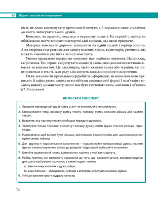 §5	 Підмет і способи його вираження
72
вість не лише занотовувати прочитане й почуте, а й виражати наше ставлення
до нього, записувати власні думки.
Конспект, як правило, ведеться в окремому зошиті. На першій сторінці ви
обов’язково маєте записати паспортні дані книжки, над якою працюєте.
Матеріал конспекту доречно записувати на одній правій сторінці зошита.
Ліва сторінка слугуватиме для запису власних думок, коментарів, уточнень, які
можуть з’явитися уже після запису конспекту.
Уміння правильно оформити конспект має неабияке значення. Наприклад,
скорочення. По-перше, скорочувати можна ті слова, які однозначно встановлю-
ються за конспектом. Це насамперед часто вживані слова або терміни, які по-
вторюються в тексті. Для ряду слів існують загальноприйняті скорочення.
Отже, мало вміти правильно переробити інформацію, не менш важливо пра-
вильно її зафіксувати, записати в найбільш раціональній формі. І пам’ятайте го-
ловну вимогу до конспекту: запис має бути систематичним, логічним і зв’язним
(П. Білоусенко).
ЯК ПИСАТИ КОНСПЕКТ
1.	 Запишіть прізвище автора й назву статті чи книжки, яку конспектуєте.
2.	 Сформулюйте тему, основну думку тексту, головну думку кожного абзацу або частин
тексту.
3.	 Визначте, яку частину тексту необхідно передати дослівно.
4.	 Записуйте тільки основне: спочатку головну думку, потім (дуже стисло) докази і при-
клади.
5.	 Намагайтеся, щоб записи були чіткими, змістовними і лаконічними, для цього використо-
вуйте схеми, таблиці.
6.	Для зручності користування конспектом – підкреслюйте найважливіші думки, окремі
фрази, словосполучення, слова; до розділів і підрозділів добирайте заголовки.
7.	 Цитуйте правильно й точно, зазначаючи сторінку, з якої взято цитату.
8.	 Робіть помітки, які виявляють ставлення до того, що конспектується, використовуючи
для цього свої умовні позначки, а також подані нижче:
а) знак оклику на полях – дуже добре;
б) знак питання – здивування, незгода з автором, нерозуміння якоїсь думки.
9.	 Учіться конспектувати відразу начисто.
 