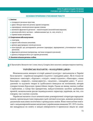 ПРОСТЕ ДВОСКЛАДНЕ РЕЧЕННЯ
ГОЛОВНІ І ДРУГОРЯДНІ ЧЛЕНИ РЕЧЕННЯ
73
ОСНОВНІ ПРИЙОМИ СТИСНЕННЯ ТЕКСТУ
1. Заміна:
	 	складного речення простим;
	 	двох і більше простих речень одним складним;
	 	однорідних членів речення одним словом;
	 	великого фрагмента речення – лаконічнішим синонімічним виразом;
	 	речення або його частини – займенниками (це, те, все, нічого...);
	 	прямої мови непрямою.
2. Скорочення або вилучення:
	 	повторів;
	 	одного або кількох синонімів;
	 	деяких другорядних членів речення;
	 	конструкцій, що ускладнюють речення (однорідні, відокремлені, уточнювальні члени
речення);
	 	фрагмента речення (наприклад, частини складного речення);
	 	діалогу (передача його суті одним реченням).
3. Злиття кількох речень в одне.
    
81	І. Прочитайте. Визначте тип і стиль тексту. Складіть його конспект, використовуючи пам’ятку.
УКРАЇНСЬКІ ВАГАНТИ. «МАНДРІВНІ ДЯКИ»
Феноменальним явищем в історії давньої культури і шкільництва в Україні
були ваганти – українські мандрівні студенти і «мандрівні дяки». Як їх тільки не
іменували: «школярі», «бурсаки», «спудеї», «нищі студенти», «бакаляри», «пани
бакаляри», «миркачі», «канцеляристи», «недоуки», «мандрівні дяки». У дослі-
дженнях та художніх творах їх здебільшого виводили як потішників, авторів
гумористичних бурлескно-травестійних творів. Однак це явище значно глибше
і серйозніше, а гумор був прикриттям, найдоступнішим засобом здобування
провізії, визначальною рисою індивідуального характеру українців, як тих, хто
говорив, так і охочих слухачів.
Українські ваганти стали зачинателями демократичної літератури народною
мовою, пропагандистами передових ідей світової культури, живими розповсю-
джувачами важливих політичних і громадських новин. Вони типологічно пов’я­
зані з західноєвропейськими вагантами і українськими юнаками XV–XVI століть,
які мандрували по освіту в західні університети й приносили звідти не лише
 