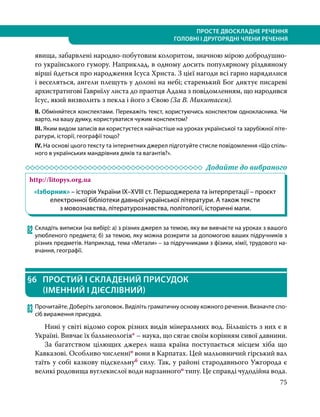 75
ПРОСТЕ ДВОСКЛАДНЕ РЕЧЕННЯ
ГОЛОВНІ І ДРУГОРЯДНІ ЧЛЕНИ РЕЧЕННЯ
явища, забарвлені народно-побутовим колоритом, значною мірою добродушно-
го українського гумору. Наприклад, в одному досить популярному різдвяному
вірші йдеться про народження Ісуса Христа. З цієї нагоди всі гарно нарядилися
і веселяться, ангели плещуть у долоні на небі; старенький Бог диктує писареві
архистратигові Гавриїлу листа до праотця Адама з повідомленням, що народився
Ісус, який визволить з пекла і його з Євою (За В. Микитасем).
ІІ. Обміняйтеся конспектами. Перекажіть текст, користуючись конспектом однокласника. Чи
варто, на вашу думку, користуватися чужим конспектом?
ІІІ. Яким видом записів ви користуєтеся найчастіше на уроках української та зарубіжної літе-
ратури, історії, географії тощо?
IV. На основі цього тексту та інтернетних джерел підготуйте стисле повідомлення «Що спіль-
ного в українських мандрівних дяків та вагантів?».
	 Додайте до вибраного
http://litopys.org.ua
«Ізборник» – історія України IX–XVIII ст. Першоджерела та інтерпретації – проєкт
електронної бібліотеки давньої української літератури. А також тексти
з мовознавства, літературознавства, політології, історичні мапи.
82	Складіть виписки (на вибір): а) з різних джерел за темою, яку ви вивчаєте на уроках з вашого
улюбленого предмета; б) за темою, яку можна розкрити за допомогою ваших підручників з
різних предметів. Наприклад, тема «Метали» – за підручниками з фізики, хімії, трудового на-
вчання, географії.
§6	 ПРОСТИЙ І СКЛАДЕНИЙ ПРИСУДОК
(ІМЕННИЙ І ДІЄСЛІВНИЙ)
83	Прочитайте. Доберіть заголовок. Виділіть граматичну основу кожного речення. Визначте спо-
сіб вираження присудка.
Нині у світі відомо сорок різних видів мінеральних вод. Більшість з них є в
Україні. Вивчає їх бальнеологія* – наука, що сягає своїм корінням сивої давнини.
За багатством цілющих джерел наша країна поступається місцем хіба що
Кавказові. Особливо численніо вони в Карпатах. Цей мальовничий гірський вал
таїть у собі казкову підскельнуб силу. Так, у районі стародавнього Ужгорода є
великі родовища вуглекислої води нарзанногоо типу. Це справді чудодійна вода.
 