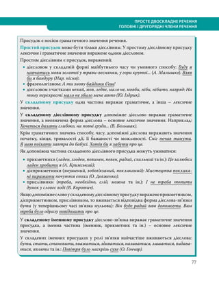 77
ПРОСТЕ ДВОСКЛАДНЕ РЕЧЕННЯ
ГОЛОВНІ І ДРУГОРЯДНІ ЧЛЕНИ РЕЧЕННЯ
Присудок є носієм граматичного значення речення.
Простий присудок може бути тільки дієслівним. У простому дієслівному присудку
лексичне і граматичне значення виражене одним дієсловом.
Простим дієслівним є присудок, виражений:
•
• дієсловом у складеній формі майбутнього часу чи умовного способу: Буду я
навчатись мови золотої у трави-веснянки, у гори крутої... (А. Малишко). Взяв
би я бандуру (Нар. пісня);
•
• фразеологізмом: А ти знову байдики б’єш!
•
• дієсловом з частками нехай, мов, ледве, мало не, мовби, ніби, нібито, навряд: На
тому перехресті мало не збило мене авто (Ю. Іздрик).
У складеному присудку одна частина виражає граматичне, а інша – лексичне
значення.
У складеному дієслівному присудку допоміжне дієслово виражає граматичне
значення, а неозначена форма дієслова – основне лексичне значення. Наприклад:
Хочеться дихати глибоко, на повні груди... (В. Большак).
Крім граматичних значень способу, часу, допоміжні дієслова виражають значення
початку, кінця, тривалості дії, її бажаності чи можливості. Сніг почав танути.
Я маю поїхати завтра до бабусі. Хотів би я забути про це.
Як допоміжна частина складеного дієслівного присудка можуть уживатися:
•
• прикметники (ладен, згоден, повинен, певен, радий, схильний та ін.): Це залюбки
ладен зробити я (А. Кримський);
•
• дієприкметники (змушений, зобов’язаний, покликаний): Мистецтва поклика-
ні виражати почуття епохи (О. Довженко);
•
• прислівники (треба, необхідно, слід, можна та ін.): І не треба топити
думок у словес воді (В. Коротич).
Якщодопоміжнесловоускладеномудієслівномуприсудкувираженеприкметником,
дієприкметником, прислівником, то вживається відповідна форма дієслова-зв’язки
бути (у теперішньому часі зв’язка нульова): Він буде радий вам допомогти. Вам
треба було одразу повідомити про це.
У складеному іменному присудку дієслово-зв’язка виражає граматичне значення
присудка, а іменна частина (іменник, прикметник та ін.) – основне лексичне
значення.
У складених іменних присудках у ролі зв’язки найчастіше вживаються дієслова:
бути, стати, становити, вважатися, здаватися, називатися, лишатися, видава­
тися, являти та ін.: Повітря було наскрізь сухе (О. Гончар).
 