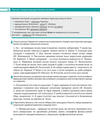 §6	 Простий і складений присудок (іменний і дієслівний)
78
Іменною частиною складеного іменного присудка можуть бути:
•
• іменники: Київ – столиця України;
•
• прикметники: Вітчизни – різні (С. Жадан);
•
• дієприкметники: Квитки куплені, валізи складені;
•
• числівники: Він прийшов першим.
У теперішньому часі дієслово-зв’язка бути не вживається (є нульовою).
Ця спека – лабіринт (М. Кіяновська).
85	Спишіть речення. Підкресліть граматичну основу кожного. Знайдіть прості дієслівні присудки,
вкажіть їхні форми і граматичне значення.
1. Ліс – це своєрідна зелена нива й водночас сонячна лабораторія. У ньому від-
бувається велике таїнство в царині* нашого життя (І. Цюпа). 2. Сьогодні день
лагідний і сонячний. 3. Над землею низько стелються важкі осінні хмари
(Ю. Збанацький). 4. Чаклунське проміння місяця ткало мерехтливе мереживо
(О. Бердник). 5. Шепіт вечоровий – то голос близького повноліття (Г. Тютюн-
ник). 6. Червоним великим колом почало заходити сонце (С.  Васильченко).
7. Гуляє вітер по полях, несе дощі ласкаві й добрі, і стелиться великий шлях за
синій неозорий обрій (М. Рильський). 8. Не забудь героїв триста, спом’яни їх, не
забудь (Д. Гавриш). 9. Нумо в ліс чи в поле з суєти мізерної, до дубів дніпров-
ських, тиші крайозерної (О. Підсуха). 10. Я б косив, коли б хтось косу носив.
86	Прочитайте речення, узгоджуючи простий дієслівний присудок з підметом. Чи легко вибрати
форму дієслова? Зробіть висновок про особливості узгодження простого дієслівного присуд-
ка з підметом.
1. (Спускатися) ніч м’яка й задумлива. У сірих серпанках її тихо (вставати) тіні-
привиди і (снувати) своє невідоме легкоткане прекрасне життя (М. Івченко).
2. Дома всі (похвалити) мене за гарні черешні, а бабуся (назвати) свого внука
«нашим годувальником» (М. Стельмах). 3. І риба (співати) б, коли б голос (мати)
(Нар. творчість). 4. Я зараз (злетіти) над землею і (полинути) в безмежному
просторі, легкий, як пір’їнка (Д. Ткач).
87	І. Прочитайте. Визначте стилі текстів. Обґрунтуйте свою думку. Поясніть, навіщо вживаються
скорочення і шрифтові виділення у першому тексті.
1. Мінеральні води – природні чи штучні води, що містять підвищену кіль-
кість мінеральних чи органічних речовин,  мають специфічні фізико-хімічні
властивості і використовуються з лікувально-профілактичною метою.
 