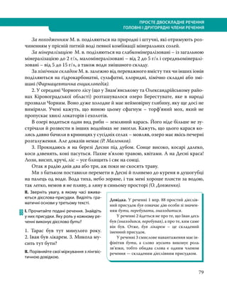 79
ПРОСТЕ ДВОСКЛАДНЕ РЕЧЕННЯ
ГОЛОВНІ І ДРУГОРЯДНІ ЧЛЕНИ РЕЧЕННЯ
За походженням М. в. поділяються на природні і штучні, які отримують роз-
чиненням у прісній питній воді певної комбінації мінеральних солей.
За мінералізацією М. в. поділяються на слабкомінералізовані – із загальною
мінералізацією до 2 г/л, маломінералізовані – від 2 до 5 г/л і середньомінералі-
зовані – від 5 до 15 г/л, а також води змішаного складу.
За хімічним складом М. в. залежно від переважного вмісту тих чи інших іонів
поділяються на гідрокарбонатні, сульфатні, хлоридні, хімічно складні або змі-
шані (Фармацевтична енциклопедія).
2. У середині Чорного лісу (що у Знам’янському та Олександрійському райо-
нах Кіровоградської області) розташувалося озеро Берестувате, яке в народі
прозвали Чорним. Воно дуже холодне й має неймовірну глибину, яку ще досі не
виміряли. Учені кажуть, що виною цьому сфагнум – торф’яний мох, який не
пропускає хвилі локаторів і ехолотів.
В озері водиться один вид риби – земляний карась. Його ніде більше не зу-
стрічали й розвести в інших водоймах не змогли. Кажуть, що цього карася ко-
лись давно бачили в криницях у сусідніх селах – мовляв, озеро має якісь печерні
розгалуження. Але доказів немає (Р. Маленков).
3. Прокидаюсь я на березі Десни під дубом. Сонце високо, косарі далеко,
коси дзвенять, коні пасуться. Пахне в’ялою травою, квітами. А на Десні краса!
Лози, висип, кручі, ліс – усе блищить і сяє на сонці.
Отак я радію днів два або три, аж поки не скосять траву.
Ми з батьком поставили перемети в Десні й пливемо до куреня в душогубці
на палець од води. Вода тиха, небо зоряне, і так мені хороше плисти за водою,
так легко, немов я не пливу, а лину в синьому просторі (О. Довженко).
ІІ. Зверніть увагу, в якому часі вжива-
ються дієслова-присудки. Виділіть гра-
матичні основи у третьому тексті.
88	І. Прочитайте подані речення. Знайдіть
у них присудки. Яку роль у кожному ре-
ченні виконує дієслово бути?
1. Тарас був тут минулого року.
2. Іван був лікарем. 3. Микола му­
сить тут бути?
ІІ. Порівняйте свої міркування з лінгвіс-
тичною довідкою.
Довідка. У реченні 1 впр. 88 простий дієслів-
ний присудок був означає дію особи зі значен-
ням бути, перебувати, знаходитися.
У реченні 2 йдеться не про те, що Іван десь
був (знаходився, перебував), а про те, ким саме
він був. Отже, був лікарем – це складений
іменний присудок.
У реченні 3 смислове навантаження має ін-
фінітив бути, а слово мусить виконує роль
зв’язки, тобто обидва слова є одним членом
речення — складеним дієслівним присудком.
 