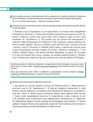 §6	 Простий і складений присудок (іменний і дієслівний)
80
89	Усно складіть речення, у яких дієслова хотіти, намагатися, ставати, робитися, збиратися
були б зв’язками у складеному іменному присудку й простими дієслівними присудками.
З р а з о к. Хлопець був чемним. – Я був тут минулого тижня.
90	Запишіть речення, вставляючи замість крапок пропущені букви і розкриваючи дужки. Визнач­
те вид присудків.
1. Повітря стало холоднішим, тіл..ки кружляють у в..селому танку́ найдрібніші
сніжинки (А. Волкова). 2. Сонце (не)поспішає показатися на людські очі (М. Ру-
денко). 3. Багато в..ликих див, низку чудес світу створили люди за своє з..мне
існування (Є. Колодійчук). 4. (У)с..редині над пр..столом був викладений із
смальти* образ Богородиці (М. Міщенко). 5. На в..ршечках ліщини де(не)де по-
мітні останні горішки. Часом на лісових галяв..нах вогн..ком ..палахує плет..во
з квіток л..ону (А. Волкова). 6. Певний обсяг знань з лінгвістики мусить мати
кожна більш(менш) освічена людина (З газети «Трибуна студента»). 7. Хто
любить творити красу, той ніколи (не)буде байдужим до праці (В.  Сосюра).
8. З..мля під ногами була тепла, ласкава, як дихання паруючої ріки (Г. Тютюн-
ник). 9. Білий день чорніє від бр..хні і сумним стає лиш від обману (Н. Петрів).
Особове дієслово та інфінітив утворюють складений дієслівний присудок, якщо вони вира-
жають дію тієї самої особи: Катруся вирішила допомогти своїм однокласникам (Зі шкільної
газети).
Якщо дію виконують різні особи, то інфінітив є другорядним членом речення: Катруся
попросила подругу допомогти у навчанні (Зі шкільної газети).
91	Визначте синтаксичну роль інфінітива в реченнях.
1. Дід присів на стільці трошки спочити (В. Підмогильний). 2. Мрії рвуться в
далечінь плисти (М. Тарнавська). 3. Я просив говорити повільніше. 4. Діти
вміють швидко забувати всі тривоги свої й провини (В. Коротич). 5. Говорити з
нею було легко. 6. Звелів суддя селянинові завтра знову прийти (Нар. казка).
7.  Учень зумів перевершити вчителя. 8. Сперечатися з ним я ніколи не міг.
9. Я спробую дати історичний огляд українського письменства (С. Єфремов).
10. Наприкінці травня чоловік приїхав на батьківщину погостювати. 11. Якось
добрий товариш Василь Білозерський запросив Пантелеймона погостювати в
їхньому родовому хуторі Мотронівка (З підручника).
 