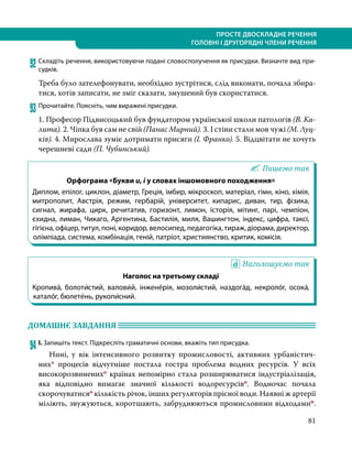 81
ПРОСТЕ ДВОСКЛАДНЕ РЕЧЕННЯ
ГОЛОВНІ І ДРУГОРЯДНІ ЧЛЕНИ РЕЧЕННЯ
92	Складіть речення, використовуючи подані словосполучення як присудки. Визначте вид при-
судків.
Треба було зателефонувати, необхідно зустрітися, слід виконати, почала збира-
тися, хотів записати, не зміг сказати, змушений був скористатися.
93	Прочитайте. Поясніть, чим виражені присудки.
1. Професор Підвисоцький був фундатором української школи патологів (В. Ка-
лита). 2. Чіпка був сам не свій (Панас Мирний). 3. І стіни стали мов чужі (М. Луц-
ків). 4. Мирослава зуміє дотримати присяги (І. Франко). 5. Відцвітати не хочуть
черешневі сади (П. Чубинський).
Пишемо так
Орфограма «Букви и, і у словах іншомовного походження»
Диплом, епілог, циклон, діаметр, Греція, імбир, мікроскоп, матеріал, гімн, кіно, хімія,
митрополит, Австрія, режим, гербарій, університет, кипарис, диван, тир, фізика,
сигнал, жирафа, цирк, речитатив, горизонт, лимон, історія, мітинг, парі, чемпіон,
єхидна, лиман, Чикаго, Аргентина, Бастилія, миля, Вашингтон, індекс, цифра, таксі,
гігієна, офіцер, титул, поні, коридор, велосипед, педагогіка, тираж, діорама, директор,
олімпіада, система, комбінація, геній, патріот, християнство, критик, комісія.
Наголошуємо так
Наголос на третьому складі
Кропива́, болоти́стий, валови́й, інжене́рія, мозоли́стий, наздога́д, некро­ло́г, осока́,
катало́г, бюлете́нь, рукопи́сний.
ДОМАШНЄ ЗАВДАННЯ 	
94	І. Запишіть текст. Підкресліть граматичні основи, вкажіть тип присудка.
	 Нині, у вік інтенсивного розвитку промисловості, активних урбаністич­
них* процесів відчутніше постала гостра проблема водних ресурсів. У всіх
високорозвиненихо країнах непомірно стала розширюватися індустріалізація,
яка відповідно вимагає значної кількості водоресурсіво. Водночас почала
скорочуватисяо кількість річок, інших регуляторів прісної води. Наявні ж артерії
міліють, звужуються, коротшають, забруднюються промисловими відходамип.
 