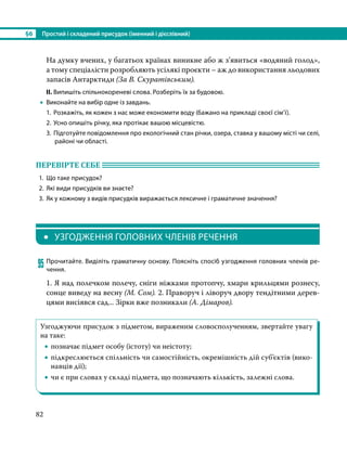 §6	 Простий і складений присудок (іменний і дієслівний)
82
На думку вчених, у багатьох країнах виникне або ж з’явиться «водяний голод»,
а тому спеціалісти розробляють усілякі проєкти – аж до використання льодових
запасів Антарктиди (За В. Скуратівським).
ІІ. Випишіть спільнокореневі слова. Розберіть їх за будовою.
•
• Виконайте на вибір одне із завдань.
1.	 Розкажіть, як кожен з нас може економити воду (бажано на прикладі своєї сім’ї).
2.	Усно опишіть річку, яка протікає вашою місцевістю.
3.	 Підготуйте повідомлення про екологічний стан річки, озера, ставка у вашому місті чи селі,
районі чи області.
ПЕРЕВІРТЕ СЕБЕ 	
1.	 Що таке присудок?
2.	 Які види присудків ви знаєте?
3.	 Як у кожному з видів присудків виражається лексичне і граматичне значення?
•	 УЗГОДЖЕННЯ ГОЛОВНИХ ЧЛЕНІВ РЕЧЕННЯ
95	Прочитайте. Виділіть граматичну основу. Поясніть спосіб узгодження головних членів ре-
чення.
1. Я над полечком полечу, сніги ніжками протопчу, хмари крильцями рознесу,
сонце виведу на весну (М. Сом). 2. Праворуч і ліворуч двору тендітними дерев-
цями висіявся сад... Зірки вже позникали (А. Дімаров).
Узгоджуючи присудок з підметом, вираженим словосполученням, звертайте увагу
на таке:
•
• позначає підмет особу (істоту) чи неістоту;
•
• підкреслюється спільність чи самостійність, окремішність дій суб’єктів (вико-
навців дії);
•
• чи є при словах у складі підмета, що позначають кількість, залежні слова.
 