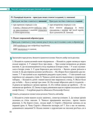 §6	 Простий і складений присудок (іменний і дієслівний)
84
IV. Однорідні підмети – присудок може стояти і в однині, і у множині
Присудок частіше ставиться у множині Присудок частіше ставиться в однині
•
• при прямому порядку слів:
І мати, і донька разом побіліли, ста-
ли прислухатись і миттю схопились
(І. Котляревський).
•
• при непрямому порядку слів:
Коло півночі обгорнула їх така
сонливість і втома, що похід треба
було зупинити (Б. Лепкий).
V. Підмет виражений абревіатурою
Присудок ставиться у тому самому роді й числі, що й головне слово в абревіатурі
ЗМІ повідомили про подробиці інциденту.
МВС виступило із заявою.
96	Прочитайте пари речень. Визначте граматичні основи. Поясніть вибір числа дієслова.
1. Більшість однокласників мене підтримали. – Більшість дерев загинуло через
сильні морози. 2. У кімнаті було три вікна. – Три хлопці потрапили до різних
вагонів. 4. До екзаменаційного столу підійшли п’ятеро учнів. – У класі залиши-
лося п’ятеро учнів. 5. У душі боролися два почуття. – Багато думок роїлося в
голові. 6. Ці два першокласники загубилися. – На зборах було порушено два пи-
тання. 7. У наступний клас перейшов двадцять один учень. – У наступний клас
перейшли всі двадцять учнів. 8. Чимало дітей щоліта відпочиває у спортивних
таборах. – Більшість дітей з нашої школи вже вирушили у похід. 9. Жили-були
дід та баба. – Було у матері три сини. 10. На площі зібралося двісті студентів. –
А решта не прийшли з різних причин. 11. Я з тобою зможу це зробити. – Я і ти
зможемо це зробити. 12. Знову в серці дивовижно щастя з мрією сплелись (Олек-
сандр Олесь). – З журбою радість обнялась (Олександр Олесь).
97	Спишіть, узгоджуючи головні члени речення. Поясніть свій вибір.
1. Більшість учнів нашого класу закінчил.. семестр успішно. 2. До кінця уроків
залишил..сь п’ять хвилин. 3. Чимало працівників виступил.. проти такого
рішення. 4. На березі стоял.. кілька верб. 5. Сергій з Микитою запізни..ся на
перший урок. 6. Чому Сергій з Микитою посвари..ся? 7. Хто з вас не викона..
домашнього завдання? 8. Кілька машин з курсантами на околиці роз’їхал..ся в
 