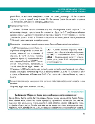 85
ПРОСТЕ ДВОСКЛАДНЕ РЕЧЕННЯ
ГОЛОВНІ І ДРУГОРЯДНІ ЧЛЕНИ РЕЧЕННЯ
різні боки. 9. Усі п’ять телефонів лежал.. на столі директора. 10. Із сусідньої
кімнати (чулися, чувся) крик і плач. 11. За вікном (ішов, ішли) сніг з дощем.
12. Виповнил..ся Сашкові чотирнадцять років.
98	Відредагуйте речення.
1. Чимало цікавих питань виникли під час обговорення нової стрічки. 2. На
осінньому ярмарку продаються багато овочів і фруктів. 3. У шафі лежать багато
цікавих книг. 4. Дитинство і юність її пройшло весело й безтурботно. 5. Мати з
дочкою не дійшла згоди. 6. Більшість змусили нас погодитися з цим рішенням.
7. Більшість цих книжок видані недавно.
99	Перепишіть, узгоджуючи головні члени речення. За потреби скористайтеся довідкою.
1. СБУ (попередив, попередила, по-
передило) диверсію та (виявив, ви-
явила, виявило) дві схованки зі
зброєю. 2. ТОВ «Астра» (провів,
про­вела, провело) презентацію на-
вантажувачаManitou.3.НБУ(вста­
новив, встановила, встановило)
такий офіційний курс валют на
22 травня. 4. НІСД (організував, організувала, організувало) круглий стіл «Укра-
їнська культурна політика: проблеми та пріоритети». 5. ВАТ «Полтавагаз» (від-
ключив, відключила, відключило) ВАТ «Полтавський хлібокомбінат» від газу за
борги.
100	Визначте за словником іншомовних слів значення й рід поданих іменників і складіть з ними
речення.
Ноу-хау, журі, шоу, резюме, хепі-енд.
Пишемо так
Орфограма «Подвоєні букви в словах іншомовного походження»
Ванна, білль, булла, нетто, брутто, мірра, Жанна, тонна, манна, вілла, Руссо, Грімм,
Алла, бонна, клас, колектив, група, професор, граматика, територія, бал, масаж,
Марокко, ват, шосе, алея, суфікс, асистент, каса, атестат, апарат, орфограма, грам,
професія,лібрето,акорд,басейн,класика,масив,метал,програма,кілограм,пасажир,
паралель, грип, белетристика, Емма, інновація, сюрреалізм, контрреволюція, бароко.
СБУ – Служба безпеки України; ТОВ –
товариство з обмеженою відповідальніс-
тю; НБУ – Національний банк України;
НІСД – Національний інститут страте-
гічних до­сліджень; ВАТ – відкрите акціо-
нерне товариство
 