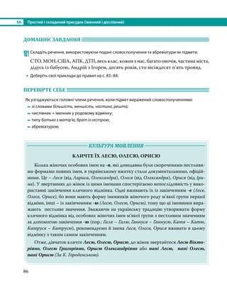 §6	 Простий і складений присудок (іменний і дієслівний)
86
ДОМАШНЄ ЗАВДАННЯ 	
101	Складіть речення, використовуючи подані словосполучення та абревіатури як підмети.
СТО, МОН, США, АПК, ДТП, весь клас, кожен з нас, багато овочів, частина міста,
дідусь із бабусею, Андрій з Ігорем, десять років, сто вісімдесят п’ять троянд.
•
• Доберіть свої приклади до правил на с. 83–84.
ПЕРЕВІРТЕ СЕБЕ 	
Як узгоджуються головні члени речення, коли підмет виражений словосполученнями:
	 	зі словами більшість, меншість, частина, решта;
	 	числівник + іменник у родовому відмінку;
	 	типу батько з матір’ю, брат із сестрою;
	 	абревіатурою.
	 КУЛЬТУРА МОВЛЕННЯ 	
КЛИЧТЕ ЇХ ЛЕСЮ, ОЛЕСЮ, ОРИСЮ
Кілька жіночих особових імен на -я, які донедавна були скороченими пестливи-
ми формами повних імен, в українському вжитку стали документальними, офіцій-
ними. Це – Леся (від Лариса, Олександра), Олеся (від Олександра), Орися (від Іри-
на). У звертаннях до жінок із цими іменами спостерігаємо непослідовність у вико-
ристанні закінчення кличного відмінка. Одні вживають їх із закінченням -е (Лесе,
Олесе, Орисе), бо вони мають форму іменників жіночого роду м’якої групи першої
відміни, інші – із закінченням -ю (Лесю, Олесю, Орисю), тому що ці іменники вира-
жають пестливе значення. Зважаючи на українську традицію утворювати форму
кличного відмінка від особових жіночих імен м’якої групи з пестливим значенням
за допомогою закінчення -ю (пор.: Галя – Галю, Ганнуся – Ганнусю, Катя – Катю,
Катруся – Катрусю), рекомендуємо й імена Леся, Олеся, Орися вживати в цьому
відмінку з таким самим закінченням.
Отже, дівчаток кличте Лесю, Олесю, Орисю, до жінок звертайтеся Лесю Вікто-
рівно, Олесю Григорівно, Орисю Олександрівно або пані Лесю, пані Олесю,
пані Орисю (За К. Городенською).
 