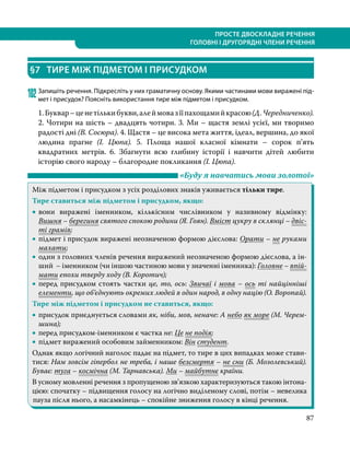 87
ПРОСТЕ ДВОСКЛАДНЕ РЕЧЕННЯ
ГОЛОВНІ І ДРУГОРЯДНІ ЧЛЕНИ РЕЧЕННЯ
§7	 ТИРЕ МІЖ ПІДМЕТОМ І ПРИСУДКОМ
102	Запишіть речення. Підкресліть у них граматичну основу. Якими частинами мови виражені під-
мет і присудок? Поясніть використання тире між підметом і присудком.
1.Буквар–ценетількибукви,алеймовазїїпахощамийкрасою(Д. Чередниченко).
2. Чотири на шість – двадцять чотири. 3. Ми – щастя землі усієї, ми творимо
радості дні (В. Сосюра). 4. Щастя – це висока мета життя, ідеал, вершина, до якої
людина прагне (І.  Цюпа). 5. Площа нашої класної кімнати – сорок п’ять
квадратних метрів. 6. Збагнути всю глибину історії і навчити дітей любити
історію свого народу – благородне покликання (І. Цюпа).
	 «Буду я навчатись мови золотої»
Між підметом і присудком з усіх розділових знаків уживається тільки тире.
Тире ставиться між підметом і присудком, якщо:
•
• вони виражені іменником, кількісним числівником у називному відмінку:
Вишня – берегиня святого спокою родини (Я. Гоян). Вміст цукру в склянці – двіс-
ті грамів;
•
• підмет і присудок виражені неозначеною формою дієслова: Орати – не руками
махати;
•
• один з головних членів речення виражений неозначеною формою дієслова, а ін-
ший – іменником (чи іншою частиною мови у значенні іменника): Головне – впій-
мати епохи тверду ходу (В. Коротич);
•
• перед присудком стоять частки це, то, ось: Звичаї і мова – ось ті найцінніші
елементи, що об’єднують окремих людей в один народ, в одну націю (О. Воропай).
Тире між підметом і присудком не ставиться, якщо:
•
• присудок приєднується словами як, ніби, мов, неначе: А небо як море (М. Черем-
шина);
•
• перед присудком-іменником є частка не: Це не подія;
•
• підмет виражений особовим займенником: Він студент.
Однак якщо логічний наголос падає на підмет, то тире в цих випадках може стави-
тися: Нам зовсім гіпербол не треба, і наше безсмертя – не сни (Б. Мозолевський).
Буває: туга – космічна (М. Тарнавська). Ми – майбутнє країни.
В усному мовленні речення з пропущеною зв’язкою характеризуються такою інтона-
цією: спочатку – підвищення голосу на логічно виділеному слові, потім – невелика
пауза після нього, а насамкінець – спокійне зниження голосу в кінці речення.
 