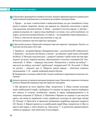 §7	 Тире між підметом і присудком
88
103	І. Прочитайте. Дотримуйтеся потрібної інтонації. Запишіть афоризми видатного українського
педагога Василя Сухомлинського, вставляючи, де потрібно, пропущені букви.
1. Праця – це одне з найчистіших і найшляхетніших дж..рел емоційного стану,
радості діяння, творення. Думка, що народж..на, збуджена, витончена в праці,
стає радісною, оптимістичною. 2. Мова – духовне б..гатство народу. 3. Дитина –
дзеркало родини; як у краплі води відбиваєт..ся сонце, так у дітях відбиваєт..ся
морал..на чистота матері й батька. 4. Совість – це емоційний страж переконан..ь.
5. Роки д..тинства це насамп..ред вихован..я сер..ця.
ІІ. Поясніть уживання тире між підметом і присудком.
104	І. Прочитайте речення. Обґрунтуйте вживання тире між підметом і присудком. Поясніть, на
місці якої частини мови стоїть тире.
1. Україна ж – це країна бароко. Мандрувати нею – для ока втіха (Ю. Андрухович).
2. Живопис – це поезія, яку бачать, а поезія – це живопис, який чують (Леонардо
да Вінчі). 3. Мелодія людської душі – джерелоо одвічне, і треба лише частіше при­
падатио до нього, черпати наснагу, збагачуватись і голосом, і наспівом (М. Син­
гаївський). 4. Мова – знаряддя мислення. Поводитися з мовою як-небудьо –
мислити як-небудь: неточноо, приблизноо, неправильноо (О. Толстой). 5. Вісім
на дев’ять – сімдесят два. 6.  Зберегти звичаї народу – обов’язок кожного
громадянина. 7. Я – давній знайомий вашого батька.
ІІ. Провідміняйте числівник сімдесят два. З’ясуйте особливості відмінювання кількісних чис-
лівників.
105	Запишіть речення, уставляючи пропущені розділові знаки. Прочитайте, правильно інтонуючи
речення. Обґрунтуйте вживання тире між підметом і присудком.
1. Вік прожити не поле перейти (Нар. творчість). 2. Мова основа культури
нації, найбільший її скарб, і відбирати її в людини чи народу значить відбирати
все минуле й сучасне, позбавляти людину й народ найприроднішого в їх
творчому існуванні (Г. Нудьга). 3. Шевченко і Франко це справді ті два могутні
крила, які винесли українське слово, українську культуру на простори світові
(О. Гончар). 4. Прислів’я та приказки неоціненна скарбниця народної мудрості
(М. Пазяк). 5. Вірний приятель то найбільший скарб (Нар. творчість). 6. Яке то
щастя свій народ у світлі бачити (Д. Павличко). 7. З дитинства прищеплювати
любов до природи наш обов’язок (З календаря).
 