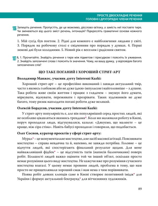 89
ПРОСТЕ ДВОСКЛАДНЕ РЕЧЕННЯ
ГОЛОВНІ І ДРУГОРЯДНІ ЧЛЕНИ РЕЧЕННЯ
106	Запишіть речення. Пропустіть, де це можливо, дієслово-зв’язку, а замість неї поставте тире.
Чи змінюються від цього зміст речень, інтонація? Підкресліть граматичні основи кожного
речення.
1. Мій сусід був поетом. 2. Рідні для кожного є найближчими людьми у світі.
3.  Порядок на робочому столі є свідченням про порядок у думках. 4.  Перші
зимові дні були холодними. 5. Новий рік є веселим і радісним святом.
107	І. 1. Прочитайте. Знайдіть речення з тире між підметом і присудком і поясніть їх уживання.
2. Знайдіть запозичені слова і поясніть їх значення. Чому, на вашу думку, у відповідях багато
запозичених слів?
ЩО ТАКЕ ПОГАНИЙ І ХОРОШИЙ СТРИТ-АРТ
Володимир Манжос, учасник дуету Interesni Kazki:
	 Хороший стрит-арт – це професійно виконаний і завжди актуальний твір,
часто з якоюсь глибокою або не дуже ідеєю-імпульсом і найголовніше – з душею.
Така робота живе своїм життям і працює з глядачем – змушує його думати,
міркувати, відчувати, переживати і прозрівати. Таких художників не дуже
багато, тому ризик наплодити погані роботи дуже великий.
Олексій Бордусов, учасник дуету Interesni Kazki:
	 У стрит-арту популярність є, але він популярніший серед простих людей, які
не особливо цікавляться якимись трендами*. Коли ми малювали роботу в Києві,
поруч проходили люди, відгукувалися, казали: «Дякуємо, що малюєте – це
краще, ніж сіра стіна». Навіть бабусі проходили і говорили, що подобається.
Олег Соснов, куратор проєктів у сфері стрит-арту:
	Мурал*–цемонументальнемистецтво,анезасібмасовоїагітації.Пояснювати
мистецтво – справа невдячна та й, напевно, не завжди потрібна. Головне – це
відчуття людей, які спостерігають фінальний результат щодня. Для мене
найважливіший фідбек* – це відсутність тагів (написів балончиками) поверх
робіт. Більшості людей важко оцінити той чи інший об’єкт, оскільки просто
немає розуміння цього виду мистецтва. Не кажучи вже про розуміння сучасного
мистецтва взагалі. У цьому немає провини людей, проблема в тому, що нам
просто не прищеплювали хороший смак і нам нема з чим порівнювати.
	 Поява робіт деяких хлопців саме в Києві створює позитивний імідж* для
України і формує актуальний бекграунд* для вітчизняних художників.
 