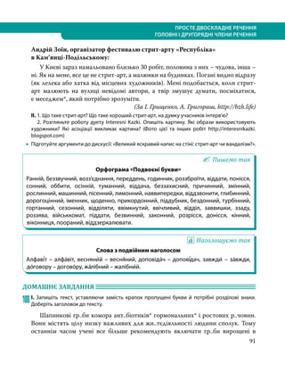 91
ПРОСТЕ ДВОСКЛАДНЕ РЕЧЕННЯ
ГОЛОВНІ І ДРУГОРЯДНІ ЧЛЕНИ РЕЧЕННЯ
Андрій Зоїн, організатор фестивалю стрит-арту «Республіка»
в Кам’янці-Подільському:
	 У Києві зараз намальовано близько 30 робіт, половина з них – чудова, інша –
ні. Як на мене, все це не стрит-арт, а малюнки на будинках. Погані видно відразу
(як лелека або хатка від місцевих художників). Мені подобається, коли стрит-
арт малюють на вулиці невідомі автори, а твір змушує думати, посміхатися,
є меседжем*, який потрібно зрозуміти.
(За І. Грищенко, А. Григораш, http://bzh.life)
ІІ.	1. Що таке стрит-арт? Що таке хороший стрит-арт, на думку учасників інтерв’ю?
	 2. Розгляньте роботу дуету Interesni Kazki. Опишіть картину. Які образи використовують
художники? Які асоціації викликає картина? (Фото цієї та інших робіт http://interesnikazki.
blogspot.com)
•
• Підготуйте аргументи до дискусії: «Великий яскравий напис на стіні: стрит-арт чи вандалізм?».
Пишемо так
Орфограма «Подвоєні букви»
Ранній, беззвучний, возз’єднання, переддень, годинник, роззброїти, віддати, понісся,
сонний, оббити, осінній, туманний, віддача, беззахисний, причинний, змінний,
рослинний, машинний, пісенний, лимонний, наввипередки, віддзвонити, глибинний,
дорогоцінний, іменник, щоденно, прикордонний, піддубник, бездонний, турбінний,
гортанний, сезонний, відділяти, ввімкнутий, ввічливий, відділ, заввишки, ззаду,
роззява, військкомат, піддати, безвинний, законний, розрісся, донісся, кінний,
віконниця, поораний, віддзеркалювати.
Наголошуємо так
Слова з подвійним наголосом
Алфаві́т – алфа́віт, весняни́й – весня́ний, доповіда́ч – допові́дач, завжди́ – за́вжди,
до́говору – догово́ру, жа́лібний – жалібни́й.
ДОМАШНЄ ЗАВДАННЯ 	
108	І. Запишіть текст, уставляючи замість крапок пропущені букви й потрібні розділові знаки.
Доберіть заголовок до тексту.
	 Шапинкові гр..би комора ант..біотиків* гормональних* і ростових р..човин.
Вони містять цілу низку важливих для жи..тєдіяльності людини сполук. Тому
останнім часом учені все більше рекомендують включати гр..би вирощені в
 