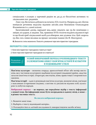 §7	 Тире між підметом і присудком
92
спеціальних т..плицях у харчовий раціон як дж..р..ло біологічно активних та
лікувальних пос..редників.
	 Ліки з гр..бів почали добувати на початку ХХ століття. Наприклад ант..біотик
пеніцилін речовина виділена відомим англійс..ким біохіміком Олександром
Флеммінгом із з..леної плісені.
	 Багатовіковий досвід народної мед..цини свідчить що гр..би помічники у
зміцне..ні здоров..я людини. Так, травники ХVІІ століття подають відомості про
те що білий гриб лікувальний засіб для обморож..них ділянок тіла. Цей «король
гр..бів» поз..тивно впливає на процес загоєння тканин (За Ф. Мамчуром).
ІІ. Визначте стиль мовлення. Поясніть уживання тире між підметом і присудком.
ПЕРЕВІРТЕ СЕБЕ 	
1. Коли між підметом і присудком ставиться тире?
2. Коли тире між підметом і присудком не ставиться?
Розвиток
мовлення 5
УСНИЙ ВИБІРКОВИЙ ПЕРЕКАЗ РОЗПОВІДНОГО ТЕКСТУ
З ЕЛЕМЕНТАМИ ОПИСУ ПАМ’ЯТОК ІСТОРІЇ Й КУЛЬТУРИ
В ХУДОЖНЬОМУ СТИЛІ
Пам’ятка культури – визначна споруда, археологічний об’єкт або витвір мисте-
цтва, що є частиною культурного надбання (культурної спадщини) країни, людства
загалом (пам’ятка історії, літератури, мистецтва, мови, права тощо) і охороняється
законом.
Пам’ятка історії – один із різновидів пам’яток культури, визначні місця, пов’язані
з важливими історичними подіями, з життям та діяльністю відомих осіб, культу-
рою та побутом народів.
Вибірковий переказ – це переказ, що передбачає відбір з тексту інформації
з певної теми. Ця інформація може бути зосереджена в одному місці, а може –
в різних частинах тексту.
Як писати вибірковий переказ
1. Визначте межі теми.
2. Відберіть з тексту відповідний матеріал.
3. Розташуйте його в логічній послідовності, використовуючи засоби зв’язку.
 