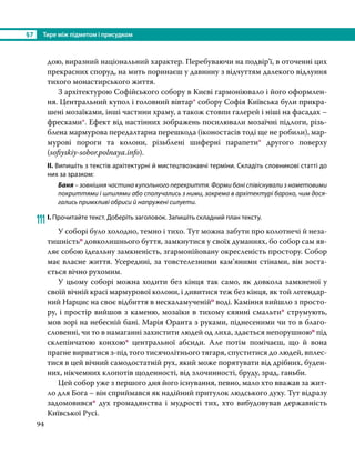 §7	 Тире між підметом і присудком
94
дою, виразний національний характер. Перебуваючи на подвір’ї, в оточенні цих
прекрасних споруд, на мить поринаєш у давнину з відчуттям далекого відлуння
тихого монастирського життя.
	 З архітектурою Софійського собору в Києві гармоніювало і його оформлен-
ня. Центральний купол і головний вівтар* собору Софія Київська були прикра-
шені мозаїками, інші частини храму, а також стовпи галерей і ніші на фасадах –
фресками*. Ефект від настінних зображень посилювали мозаїчні підлоги, різь-
блена мармурова передалтарна перешкода (іконостасів тоді ще не робили), мар-
мурові пороги та колони, різьблені шиферні парапети* другого поверху
(sofiyskiy-sobor.polnaya.info).
ІІ. Випишіть з текстів архітектурні й мистецтвознавчі терміни. Складіть словникові статті до
них за зразком:
Баня – зовнішня частина купольного перекриття. Форми бані співіснували з наметовими
покриттями і шпилями або сполучались з ними, зокрема в архітектурі бароко, чим дося-
гались примхливі обриси й напружені силуети.
111	І. Прочитайте текст. Доберіть заголовок. Запишіть складний план тексту.
	 У соборі було холодно, темно і тихо. Тут можна забути про колотнечі й неза-
тишністьо довколишнього буття, замкнутися у своїх думаннях, бо собор сам яв-
ляє собою ідеальну замкненість, згармонійовану окресленість простору. Собор
має власне життя. Усередині, за товстелезними кам’яними стінами, він зоста-
ється вічно рухомим.
	 У цьому соборі можна ходити без кінця так само, як довкола замкненої у
своїй вічній красі мармурової колони, і дивитися теж без кінця, як той легендар-
ний Нарцис на своє відбиття в нескаламученійо воді. Каміння вийшло з просто-
ру, і простір вийшов з каменю, мозаїки в тихому сяянні смальти* струмують,
мов зорі на небесній бані. Марія Оранта з руками, піднесеними чи то в благо-
словенні, чи то в намаганні захистити людей од лиха, здається непорушноюо під
склепінчатою конхою* центральної абсиди. Але потім помічаєш, що й вона
прагне вирватися з-під того тисячолітнього тягаря, спуститися до людей, вплес-
тися в цей вічний самодостатній рух, який може порятувати від дрібних, буден-
них, нікчемних клопотів щоденності, від злочинності, бруду, зрад, ганьби.
	 Цей собор уже з першого дня його існування, певно, мало хто вважав за жит-
ло для Бога – він сприймався як надійний притулок людського духу. Тут відразу
задомовився* дух громадянства і мудрості тих, хто вибудовував державність
Київської Русі.
 