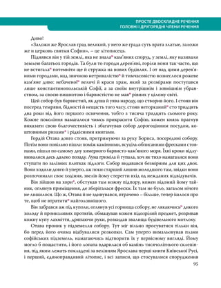 95
ПРОСТЕ ДВОСКЛАДНЕ РЕЧЕННЯ
ГОЛОВНІ І ДРУГОРЯДНІ ЧЛЕНИ РЕЧЕННЯ
	Диво!
	 «Заложи же Ярослав град великий, у него же града суть врата златые, заложи
же и церковь святыя Софии», – це літописець.
	 Піднявся він у тій землі, яка не зналао кам’яних споруд, у землі, яку називали
землею багатьох городів. Та були то городи дерев’яні, горіли вони так часто, що
не встигалао потемніти ще й стружка на нових будівлях. І от над цими дерев’я­
ними городами, над звичною нетривалістюо й тимчасовістю вознеслося рожеве
кам’яне диво: небаченоїо величі й краси храм, який за розмірами поступався
лише константинопольській Софії, а за своїм внутрішнім і зовнішнім убран-
ством, за своєю пишнотою і барвистістю не маво рівних у цілому світі.
	 Цей собор був барвистий, як душа й уява народу, що створив його. І стояв він
посеред темряви, бідності й нещасть того часу, стояв неторканийо сто тридцять
два роки від його першого освячення, тобто з тисяча тридцять сьомого року.
Кожне покоління намагалося чимсь прикрасити Софію, кожен князь прагнув
виказати свою благочестивість і збагачував собор дорогоцінним посудом, ко-
штовними ризами* і рідкісними книгами.
	 Гордій Отава довго стояв, притримуючи за руку Бориса, посередині собору.
Потім вони повільно пішли поміж камінними, всуціль обписаними фресками стов-
пами, пішли по самому дну химерного барвисто-кам’яного моря. Їхні кроки відлу-
нювалися десь далеко позаду. Луна гриміла й гупала, хоч як тихо намагалися вони
ступати по залізних плитках підлоги. Собор видавався безмірним для цих двох.
Вони ходили довго й уперто, аж поки старший лишив молодшого там, звідки вони
розпочинали своє ходіння, звелів йому стерегти вхід од нежданих відвідувачів.
	 Він зійшов на хори*, обстукав там кожну підпору, кожен відомий йому тай-
ник, оглянув приміщення, де зберігалася фрески. Їх там не було, загалом нічого
не лишилося. Що ж, Отава й не здивувався, втрачено – більше, тепер ішлося про
те, щоб не втратитио найголовнішого.
	 Він забрався аж під куполи, оглянув усі горнища собору, не лякаючисьо дикого
холоду й пронизливих протягів, обмацував кожен підозрілий предмет, розривав
кожну купу лахміття, дряпаючи руки, розкидав звалища будівельного мотлоху.
	 Отава проник у підземелля собору. Тут міг вільно просуватися тільки він,
бо перед його очима відбувалися розкопки. Сам уперто вимальовував плани
софійських підземель, намагаючись відтворити їх у первісному вигляді. Йому
могло б пощастити, і його лопата вдарилася об камінь тисячолітнього склепін-
ня, під яким лежать покладені за велінням Ярослава перші книги Київської Русі,
і перший, єдиноправдивий літопис, і всі записи, що стосувалися спорудження
 