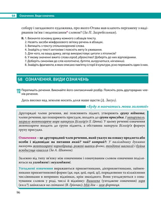 §8	 Означення. Види означень
96
собору і загадкового художника, про якого Отава мав клапоть пергамену з наді-
рваним ім’ям і недописанимо словом? (За П. Загребельним).
ІІ.	1. Визначте основну думку кожного з абзаців тексту.
	 2. Назвіть засоби міжфразового зв’язку речень в абзацах.
	 3. Випишіть з тексту спільнокореневі слова.
	 4. Знайдіть у тексті антоніми і поясніть мету їх уживання.
	 5. Для чого, на вашу думку, автор використовує цитати з літописів?
	 6. У якому значенні вжито слова город, убранство? Доберіть до них відповідники.
	 7. Доберіть синоніми до слів колотнеча, буття, випручатися, нікчемний.
	 8. Знайдіть фрагменти, в яких описано пам’ятку історії й культури, усно перекажіть один із них.
§8	 ОЗНАЧЕННЯ. ВИДИ ОЗНАЧЕНЬ
112	Перепишіть речення. Виконайте його синтаксичний розбір. Поясніть роль другорядних чле-
нів речення.
Десь високо над землею носить доля наше щастя (Д. Загул).
	 «Буду я навчатись мови золотої»
Другорядні члени речення, які пояснюють підмет, утворюють групу підмета;
члени речення, що поширюють присудок, входять до групи присудка. І завирувало,
заграло жовтогаряче море навкруги Білогір’я (І. Цюпа). У цьому реченні означення
жовтогаряче входить до групи підмета, а обставина навкруги Білогір’я формує
групу присудка.
Означення – це другорядний член речення, який указує на ознаку предмета або
особи і відповідає на питання який? чий? котрий?: У палісаднику духмяно
пахнуть жовтогарячі чорнобривці, рожеві шапки флокс, тендітні магнолії і буйна
всюди­суща квасоля (За А. Шияном).
Залежно від типу зв’язку між означенням і означуваним словом означення поділя-
ються на узгоджені і неузгоджені.
Узгоджені означення виражаються прикметниками, дієприкметниками, займен-
никами прикметникової форми (ця, оця, цей, оцей, ці), порядковими та кількісними
числівниками в непрямих відмінках, крім знахідного. Вони узгоджуються з озна-
чуваним словом у роді, числі й відмінку: Вишнева (узгоджене означення) зоря
(яка?) зайнялася на світанні (В. Грінчак); Мій дім – моя фортеця.
 