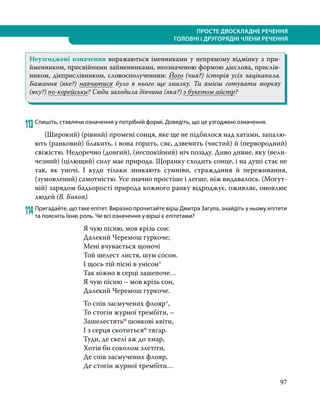 97
ПРОСТЕ ДВОСКЛАДНЕ РЕЧЕННЯ
ГОЛОВНІ І ДРУГОРЯДНІ ЧЛЕНИ РЕЧЕННЯ
Неузгоджені означення виражаються іменниками у непрямому відмінку з при-
йменником, присвійними займенниками, неозначеною формою дієслова, прислів-
ником, дієприслівником, словосполученням: Його (чия?) історія усіх зацікавила.
Бажання (яке?) навчатися було в нього ще змалку. Ти вмієш готувати моркву
(яку?) по-корейськи? Сюди заходила дівчина (яка?) з букетом айстр?
113	Спишіть, ставлячи означення у потрібній формі. Доведіть, що це узгоджені означення.
	 (Широкий) (рівний) промені сонця, яке ще не підбилося над хатами, запалю-
ють (ранковий) блакить, і вона го­
рить, сяє, дзвенить (чистий) й (первородний)
свіжістю. Недоречно (довгий), (неспокійний) ніч позаду. Диво див­
не, яку (вели-
чезний) (цілющий) силу має природа. Щоранку сходить сонце, і на душі стає не
так, як уночі. І куди тільки зникають сумніви, страждання й переживання,
(зумовлений) самотністю. Усе значно простіше і легше, ніж видавалось. (Могут-
ній) зарядом бадьорості природа кожного ранку відроджує, ожив­
ляє, оновлює
людей (В. Биков).
114	Пригадайте, що таке епітет. Виразно прочитайте вірш Дмитра Загула, знайдіть у ньому епітети
та поясніть їхню роль. Чи всі означення у вірші є епітетами?
Я чую пісню, мов крізь сон:
Далекий Черемош гуркоче;
Мені вчувається щоночі
Той шелест листя, шум сосон.
І щось тій пісні в унісон*
Так ніжно в серці зашепоче…
Я чую пісню – мов крізь сон,
Далекий Черемош гуркоче.
То спів засмучених флояр*,
То стогін журної трембіти, –
Зашелестятьо шовкові квіти,
І з серця скотитьсяо тягар.
Туди, де скелі аж до хмар,
Хотів би соколом злетіти,
Де спів засмучених флояр,
Де стогін журної трембіти…
 