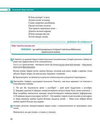 §8	 Означення. Види означень
98
Я бачу кичери* в імлі,
Зелені сосни та ялиці,
Сумні смерічки-жалібниці,
Гірські потоки голосні.
Там грають мавоньки лісні –
Дівчата вільної цариці.
Я бачу кичери вві сні,
Зелені явори, ялиці.
	 Додайте до вибраного
http://poetry.uazone.net
ПОЕТИКА – це найпопулярніша в інтернеті поетична бібліотека
українською мовою.
115	І. Замініть за зразком подані словосполучення синонімічними. Складіть речення з обома па-
рами слів, підкреслюючи їх як члени речення.
З р а з о к. Сукня матері – материна сукня. На стільці висіла сукня моєї матері. – Нова мате-
рина сукня була красивою.
Колір сонця, барви осені, шапка батька, полиця для книг, шафа з дерева, гілка
яблуні, берег моря, сік апельсина, будинок з каменю.
ІІ. Проаналізуйте, чи змінюється значення словосполучень у результаті перетворень.
116	Прочитайте. Знайдіть неузгоджені означення. Поясніть, чим вони виражені і як пов’язані з
означуваними словами.
1. Ти міг би підтягнути мене з алгебри? – Дай мені підручник з алгебри.
2. Завдяки здатності швидко запам’ятовувати почуте йому було легко вчитися. –
Вам потрібно навчитися швидко запам’ятовувати найважливішу інформацію.
3. Я зайшов сюди в окулярах чи без? – Останнім у черзі стояв чоловік в окулярах.
4. Іншу кімнату, майже вдвічі більшу, віддали дітям. – Наш клас зібрав яблук
майже вдвічі більше від норми.
117	Складіть речення, використовуючи подані слова і словосполучення як неузгоджені озна­
чення.
Навчатися, на два тижні, з глини, у смужку.
 