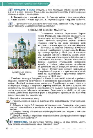 10
Ïîâòîðåííÿ òà óçàãàëüíåííÿ âèâ÷åíîãî
ПОПРАЦЮЙТЕ В ПАРАХ. З’ясуйте, у яких прикладах виділені слова багато-
значні, а в яких – омоніми. Хтось із вас має виписати приклади з багатозначними
словами, а хтось – з омонімами.
1. Òåïëèé äåíü – òåïëèé ïîãëÿä. 2. Ñòåïîâà ÷àéêà – êîçàöüêà ÷àéêà.
3. ×èñòà ñîâіñòü – ÷èñòà òàðіëêà. 4. Ïåðëîâà êðóïà – ïåðëîâå íàìèñòî.
І. Прочитайте текст, визначте його тип і стиль мовлення. Чому Андріївську
церкву вважають шедевром світової архітектури?
ÊÈЇÂÑÜÊÈÉ ØÅÄÅÂÐ ÌÀÉÑÒÐÀ
Ñëàâåòíîãî çîä÷îãî Ôðàí÷åñêî Áàðòî-
ëîìåî Ðàñòðåëëі ñïðàâåäëèâî ââàæàþòü çà-
êîíîäàâöåì àðõіòåêòóðíîї ìîäè XVIII ñòî-
ëіòòÿ. Ìàéñòåð ïîäàðóâàâ ñâіòîâі ÷èìàëî
÷óäîâèõ ñïîðóä, íà ÿêèõ çàëèøèâ ñâіé
«ïіäïèñ» – ïèøíå «ðàñòðåëëіâñüêå» áàðîêî.
Ðàñòðåëëі íàðîäèâñÿ ó Ôðàíöії 1700 ðîêó
â ðîäèíі іòàëіéñüêîãî ñêóëüïòîðà. Äî Êèєâà
àðõіòåêòîð ïðèáóâ ó 1744 ðîöі é íàñàìïå-
ðåä âіäâіäàâ Êèєâî-Ïå÷åðñüêó ëàâðó. Ìèñ-
òåöòâî ëàâðñüêèõ іêîíîïèñöіâ і áóäіâíè÷èõ,
îñîáëèâîñòі îíîâëåíèõ Ïåòðîì Ìîãèëîþ òà
Іâàíîì Ìàçåïîþ ñòàðîäàâíіõ êèїâñüêèõ
õðàìіâ ç їõíіìè óíіêàëüíèìè ìîçàїêàìè
òà ôðåñêàìè ñòàëè äæåðåëîì òâîð÷îї íàñíà-
ãè ãåíіÿ. Îñòàòî÷íèé ïðîєêò ìàéáóòíüîї
Àíäðіїâñüêîї öåðêâè – ç êðåñëåííÿìè, åñêі-
çàìè òà ìàëþíêàìè – àðõіòåêòîð ïіäãîòó-
âàâ äî ëіòà 1748 ðîêó.
Óëþáëåíі êîëüîðè Ðàñòðåëëі – áіëèé, áëàêèòíèé і çîëîòèé – ðîáëÿòü
áóäіâëþ íàïðî÷óä âèøóêàíîþ é äèâîâèæíî ãàðìîíóþòü ç êèїâñüêèì
íåáîì. Ôàõіâöі ñïðàâåäëèâî ââàæàþòü Àíäðіїâñüêó öåðêâó îäíієþ ç
íàéêðàùèõ ñïîðóä ó òâîð÷îìó äîðîáêó ìàéñòðà. Çà ñâîєþ õóäîæíüîþ
âèðàçíіñòþ, ñìіëèâіñòþ é îðèãіíàëüíіñòþ çàäóìó Àíäðіїâñüêà öåðêâà
ñòàëà øåäåâðîì ñâіòîâîãî çîä÷åñòâà. Äîâåðøåíіñòü ëіíіé, ÷іòêі ïðî-
ïîðöії, äèâîâèæíà ãàðìîíіÿ ôîðì і ëàíäøàôòó ïðèíåñëè öіé ïàì’ÿòöі
âñåñâіòíþ ñëàâó (Іç æóðíàëó).
ІІ. Виконайте завдання до тексту.
1. Поясніть лексичне значення виділених слів, скориставшись тлумачним слов-
ником.
2. Доберіть з тексту 2–3 приклади запозичених слів. Поміркуйте, чому свого
часу ці слова ввійшли в українську мову та чи можемо ми сьогодні обійтися
без них.
3. Доберіть з тексту 2–3 приклади власне українських слів. З одним із них скла-
діть усно речення.
4. Доберіть з тексту 2–3 приклади професійних слів. Для працівників якої сфери
діяльності вони характерні?
ПОСПІЛКУЙТЕСЯ. Які архітектурні пам’ятки України, на ваш погляд, можуть
бути своєрідними візитівками нашої держави? Чому?
5
6
Àíäð³¿âñüêà öåðêâà
(Êè¿â)
7
 