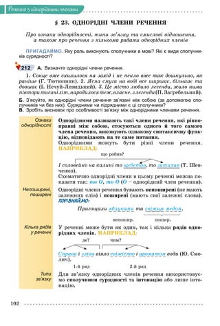 Ðå÷åííÿ
102
Ðå÷åííÿ ç îäíîðiäíèìè ÷ëåíàìè
§ 23. ÎÄÍÎÐІÄÍІ ×ËÅÍÈ ÐÅ×ÅÍÍß
Ïðî îçíàêè îäíîðіäíîñòі, òèïè çâ’ÿçêó òà ñìèñëîâі âіäíîøåííÿ,
à òàêîæ ïðî ðå÷åííÿ ç êіëüêîìà ðÿäàìè îäíîðіäíèõ ÷ëåíіâ
ПРИГАДАЙМО. Яку роль виконують сполучники в мові? Які є види сполучни-
ків сурядності?
А. Визначте однорідні члени речення.
1. Ñîíöå âæå ñõèëèëîñÿ íà çàõіä і íå ïåêëî âæå òàê äîøêóëüíî, ÿê
ðàíіøå (Ã. Òþòþííèê). 2. ßñíà ñìóãà íà âîäі âñå øèðøàє, áіëüøàє òà
äîâøàє (І. Íå÷óé-Ëåâèöüêèé). 3. Öå ìіñòî ëþáèëî ëåãåíäè, æèëî íèìè
ïіâòîðèòèñÿ÷іëіò,íàðîäèëîñÿòåæ,âëàñíå,çëåãåíäè(Ï.Çàãðåáåëüíèé).
Б. З’ясуйте, як однорідні члени речення зв’язані між собою (за допомогою спо-
лучників чи без них). Сурядними чи підрядними є ці сполучники?
В. Зробіть висновок про особливості зв’язку між однорідними членами речення.
Ознаки
однорідності
Îäíîðіäíèìè íàçèâàþòü òàêі ÷ëåíè ðå÷åííÿ, ÿêі ðіâíî-
ïðàâíі ìіæ ñîáîþ, ñòîñóþòüñÿ îäíîãî é òîãî ñàìîãî
÷ëåíà ðå÷åííÿ, âèêîíóþòü îäíàêîâó ñèíòàêñè÷íó ôóíê-
öіþ, âіäïîâіäàþòü íà òå ñàìå ïèòàííÿ.
Îäíîðіäíèìè ìîæóòü áóòè ðіçíі ÷ëåíè ðå÷åííÿ.
ÍÀÏÐÈÊËÀÄ:
ùî ðîáèâ?
І ñîëîâåéêî íà êàëèíі òî ùåáåòàâ, òî çàòèõàâ (Ò. Øåâ-
÷åíêî).
Ñõåìàòè÷íî îäíîðіäíі ÷ëåíè â öüîìó ðå÷åííі ìîæíà ïî-
êàçàòè òàê: òî Î, òî Î (Î – îäíîðіäíèé ÷ëåí ðå÷åííÿ).
Непоширені,
поширені
Îäíîðіäíі ÷ëåíè ðå÷åííÿ áóâàþòü íåïîøèðåíі (íå ìàþòü
çàëåæíèõ ñëіâ) і ïîøèðåíі (ìàþòü ñâîї çàëåæíі ñëîâà).
ПОРІВНЯЙМО:
Ïðèãîùàëè ÿáëóêàìè òà ñâіæèì ìåäîì.
íåïîøèð. ïîøèð.
Кілька рядів
у реченні
Ó ðå÷åííі ìîæå áóòè ÿê îäèí, òàê і êіëüêà ðÿäіâ îäíî-
ðіäíèõ ÷ëåíіâ. ÍÀÏÐÈÊËÀÄ:
äå? ÷èì?
Ñïðàâà і çëіâà âіÿëî ñâіæіñòþ і àðîìàòîì âîäè (Þ. Ñìî-
ëè÷).
1-é ðÿä 2-é ðÿä
Типи
зв’язку
Äëÿ çâ’ÿçêó îäíîðіäíèõ ÷ëåíіâ ðå÷åííÿ âèêîðèñòîâóє-
ìî ñïîëó÷íèêè ñóðÿäíîñòі òà іíòîíàöіþ àáî ëèøå іíòî-
íàöіþ.
 