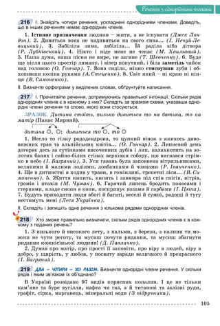 Ðå÷åííÿ
105
Ðå÷åííÿ ç îäíîðiäíèìè ÷ëåíàìè
І. Знайдіть чотири речення, ускладнені однорідними членами. Доведіть,
що в інших реченнях немає однорідних членів.
1. Іñòèííå ïðèçíà÷åííÿ ëþäèíè – æèòè, à íå іñíóâàòè (Äæåê Ëîí-
äîí). 2. Äèâèòüñÿ âîíà íå íàäèâèòüñÿ íà ñâîãî ñèíà... (І. Íå÷óé-Ëå-
âèöüêèé). 3. Çàáіëіëà çèìà, çàáіëіëà... Їé ðàäіëà õіáà äіòâîðà
ó
(Ð. Ëóáêіâñüêèé). 4. Íіõòî і íіäå ìåíå íå ÷åêàє (Ì. Õâèëüîâèé).
5. Íàøà äóìà, íàøà ïіñíÿ íå âìðå, íå çàãèíå (Ò. Øåâ÷åíêî). 6. Áóäå
ùå ïіñëÿ öüîãî ïðîñòіð ëèìàíó, і âіòåð ïîïóòíèé, і áіëà çàìåòіëü ÷àéîê
íàä ãîëîâîþ (Î. Ãîí÷àð). 7. Âîíà ñèäіëà, ìіöíî ñòèñíóâøè çóáè і îá-
õîïèâøè êîëіíà ðóêàìè (À. Ñòåöåíêî). 8. Ñâіò ÿêèé – íі êðàþ íі êіí-
öÿ (Â. Ñèìîíåíêî).
ІІ. Визначте орфограми у виділених словах, обґрунтуйте написання.
І. Прочитайте речення, дотримуючись правильної інтонації. Скільки рядів
однорідних членів є в кожному з них? Складіть за зразком схеми, указавши одно-
рідні члени речення та слово, якого вони стосуються.
ÇÐÀÇÎÊ. Äèòèíà ñòîїòü, ïèëüíî äèâèòüñÿ òî íà áàòüêà, òî íà
ìàòіð (Ïàíàñ Ìèðíèé).
äèòèíà , ; äèâèòüñÿ òî , òî 
1. Íåñëî òî ãіëêó ðîäîäåíäðîíà, òî öóïêèé âіíîê ç ÿêèõîñü äèâî-
âèæíèõ òðàâ òà àëüïіéñüêèõ êâіòіâ... (Î. Ãîí÷àð). 2. Ëèïíåâèé äåíü
äîãîðÿє äåñü çà ñóòіíêàìè âèñî÷åííèõ äóáіâ і ëèï, ïàëàõêîòèòü íà çî-
ëîòèõ áàíÿõ і ñÿéíî-áіëèõ ñòіíàõ âåðõіâêè ñîáîðó, ùî âèãíàâñÿ ñòðіì-
êî â íåáî (І. Áàãðÿíèé). 3. Óñÿ ãàâàíü áóëà çàïîâíåíà âіòðèëüíèêàìè,
âåëèêèìè é ìàëèìè ëîäіÿìè, äîâáàíêàìè é ÷îâíàìè (Ð. Іâàí÷åíêî).
4. Ùå â äèòèíñòâі ÿ õîäèâ ó òðàâè, â ãîìіíëèâі, òðåïåòíі ëіñè... (Â. Ñè-
ìîíåíêî). 5. Æèòòÿ êèïèòü, êèïèòü і çàâìèðà ïіä ñïіâ ñíіãіâ, âіòðіâ,
ãðîìіâ і ïòàõіâ (Ì. ×óìàê). 6. Ãàðÿ÷èé ëèïåíü áðîäèòü ïîêîñàìè і
ñòåðíÿìè, êëàäå ñíîïè â êîïè, ïîñêðèïóє âîçàìè é ãàðáàìè (І. Öþïà).
7. Áóäóòü ïðèõîäèòè ëþäè âáîãі é áàãàòі, âåñåëі é ñóìíі, ðàäîùі é òóãó
íåñòèìóòü ìåíі (Ëåñÿ Óêðàїíêà).
ІІ. Складіть і запишіть одне речення з кількома рядами однорідних членів.
Хто зможе правильно визначити, скільки рядів однорідних членів є в кож-
ному з поданих речень?
1. Ç íèçüêîãî é âèñîêîãî ëåòó, ç ïàëüìè, ç áåðåçè, ç êàëèíè òè ìî-
æåø íå ÷óòè ðåãîòó, òà ìóñèø ïî÷óòè ðèäàííÿ, òà ìóñèø çáàãíóòè
ðèäàííÿ êîæíіñіíüêîї ëþäèíè! (Ä. Ïàâëè÷êî).
2. Äóìàâ ïðî ìàòіð, ïðî ïðîñòі її çàïîâіòè, ïðî âіðó â ëþäåé, âіðó â
äîáðî, ó ùèðіñòü, ó ëþáîâ, ó ïîñâÿòó çàðàäè âåëè÷íîãî é ïðåêðàñíîãî
(І. Áàãðÿíèé).
ДВА – ЧОТИРИ – УСІ РАЗОМ. Визначте однорідні члени речення. У скільки
рядів і яким зв’язком їх об’єднано?
Â Óêðàїíі ðîçâіäàíî 97 âèäіâ êîðèñíèõ êîïàëèí. І öå íå òіëüêè
êàì’ÿíå òà áóðå âóãіëëÿ, íàôòà ÷è ãàç, à é òèòàíîâі òà çàëіçíі ðóäè,
ãðàôіò, ñіðêà, ìàðãàíåöü, ìіíåðàëüíі âîäè (Ç ïіäðó÷íèêà).
216
217
218
219
 