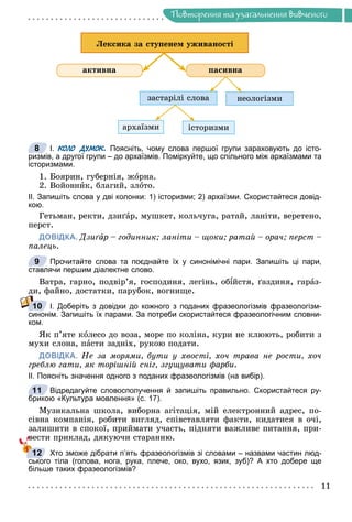 Ïîâòîðåííÿ òà óçàãàëüíåííÿ âèâ÷åíîãî
ïàñèâíà
çàñòàðіëі ñëîâà
àðõàїçìè іñòîðèçìè
íåîëîãіçìè
àêòèâíà
Ëåêñèêà çà ñòóïåíåì óæèâàíîñòі
І. КОЛО ДУМОК. Поясніть, чому слова першої групи зараховують до істо-
ризмів, а другої групи – до архаїзмів. Поміркуйте, що спільного між архаїзмами та
історизмами.
1. Áîÿðèí, ãóáåðíіÿ, æîðíà.
2. Âîéîâíèê, áëàãèé, çëîòî.
ІІ. Запишіть слова у дві колонки: 1) історизми; 2) архаїзми. Скористайтеся довід-
кою.
Ãåòüìàí, ðåêòè, äçèґàð, ìóøêåò, êîëü÷óãà, ðàòàé, ëàíіòè, âåðåòåíî,
ïåðñò.
ДОВІДКА. Äçèґà
ґ
ґ ð – ãîäèííèê; ëàíіòè – ùîêè; ðàòàé – îðà÷; ïåðñò –
à
ïàëåöü.
Прочитайте слова та поєднайте їх у синонімічні пари. Запишіть ці пари,
ставлячи першим діалектне слово.
Âàòðà, ãàðíî, ïîäâіð’ÿ, ãîñïîäèíÿ, ëåãіíü, îáіéñòÿ, ґàçäèíÿ, ãàðàç-
äè, ôàéíî, äîñòàòêè, ïàðóáîê, âîãíèùå.
І. Доберіть з довідки до кожного з поданих фразеологізмів фразеологізм-
синонім. Запишіть їх парами. За потреби скористайтеся фразеологічним словни-
ком.
ßê ï’ÿòå êîëåñî äî âîçà, ìîðå ïî êîëіíà, êóðè íå êëþþòü, ðîáèòè ç
ìóõè ñëîíà, ïàñòè çàäíіõ, ðóêîþ ïîäàòè.
ДОВІДКА. Íå çà ìîðÿìè, áóòè ó õâîñòі, õî÷ òðàâà íå ðîñòè, õî÷
ãðåáëþ ãàòè, ÿê òîðіøíіé ñíіã, çãóùóâàòè ôàðáè.
ІІ. Поясніть значення одного з поданих фразеологізмів (на вибір).
Відредагуйте словосполучення й запишіть правильно. Скористайтеся ру-
брикою «Культура мовлення» (с. 17).
Ìóçèêàëüíà øêîëà, âèáîðíà àãіòàöіÿ, ìіé åëåêòðîííèé àäðåñ, ïî-
ñіâíà êîìïàíіÿ, ðîáèòè âèãëÿä, ñïіâñòàâëÿòè ôàêòè, êèäàòèñÿ â î÷і,
çàëèøèòè â ñïîêîї, ïðèéìàòè ó÷àñòü, ïіäíÿòè âàæëèâå ïèòàííÿ, ïðè-
âåñòè ïðèêëàä, äÿêóþ÷è ñòàðàííþ.
Хто зможе дібрати п’ять фразеологізмів зі словами – назвами частин люд-
ського тіла (голова, нога, рука, плече, око, вухо, язик, зуб)? А хто добере ще
більше таких фразеологізмів?
8
9
10
11
б
12
 