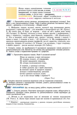 Ðå÷åííÿ
117
Ðå÷åííÿ ç îäíîðiäíèìè ÷ëåíàìè
ßêùî ïåðåä îäíîðіäíèìè ÷ëåíàìè
ðå÷åííÿ ñòîÿòü ñëîâà ÿê-îò, à ñàìå,
íàïðèêëàä, òî ïåðåä öèìè ñëîâàìè
ñòàâèìî êîìó, à ïіñëÿ íèõ – äâîêðàïêó.
ÍÀÏÐÈÊËÀÄ: Âåñіëüíèé îáðÿä ñêëàäàєòüñÿ ç òðüîõ
÷àñòèí, à ñàìå: çàðó÷èí, ñâàòàííÿ é âåñіëëÿ.
І. Прочитайте вголос речення, дотримуючись відповідної інтонації. Зна-
йдіть у них узагальнювальні слова. Чому в деяких реченнях поставлено тире, у
деяких – двокрапку, а в останньому – обидва знаки?
1. Ìàéäàíè, ïàðêè, âóëèöі, ìîñòè, íàïíóòі íàä òðàìâàÿìè äðîòè,
ðîçñèïàíі ó ïðîñòîðі âîãíі – óñå íåìîâáè â ëåòàðãіéíіì ñíі (Ì. Ëóêіâ).
2. Íі ñïåêà äíÿ, íі áóðі, íі ìîðîçè – íіùî íå âá’є ëþáîâ ìîþ æèâó
(Â. Ñîñþðà). 3. Áà÷èø, ñêіëüêè â ñòåïó æèâèõ äðóçіâ: і æàéâîðîíîê, і
îðåë, і ÷îðíîãóç, і ÿùіðêà, äèêі áäæîëè, õîâðàøîê... (Þ. ßíîâñüêèé).
4. Óñå â ÷åêàííі: ñïіëі êðàïëі ðîñ, çåìëÿ і ìіñÿöü, âèøíі і òîïîëі, і
òèøà â òèøі, і òóìàíè â ïîëі... (Á. Îëіéíèê). 5. Íà êîíôåðåíöіþ çà-
ïðîñèëè ïðåäñòàâíèêіâ ðіçíèõ ïðîôåñіé, ÿê-îò: þðèñòіâ, ó÷èòåëіâ, åêî-
íîìіñòіâ, ëіêàðіâ (Ç ãàçåòè). 6. Óñþäè: і íà âóëèöÿõ, і êðóã ñòàäіîíó,
і îáàáі÷ äîðîãè – ðîñëè ìîëîäі îñîêîðè (Â. Ñîáêî).
ІІ. Складіть схеми, які відображали б групування однорідних членів речення й
узагальнювальних слів. Визначте тип зв’язку між однорідними членами речення.
ІІІ. Укажіть слова з подвоєними буквами та з дефісом.
І. Прочитайте виразно поезію. Який її основний мотив?
Íіùî íå ìåðòâå â âèðі ñâіòîâîìó:
Íі êóðÿâà ïëàíåò, íі ñòàëàãìіò,
Íі ìóìії ïðàäàâíіõ ïіðàìіä,
Íі ëіòåðè ñïëіñíÿâіëîãî òîìó.
Ó êàìåíі, ó ðîçïàäі êëіòèí,
Ó ñÿéâі äàëüíіõ çіð і ìðіé çìàãàííі,
Â êèïіííі êðîâі é ïðîðîñòі çåðíèí –
Óñþäè â æèâîòâîðíîìó äèõàííі
Єñòâà єäèíîãî ïóëüñóє ïëèí.
І äå â íіì ìіñöå òëіíó і íіðâàíі*?
(Áîðèñ Òåí)
ІІ. З’ясуйте лексичне значення виділених слів за тлумачним словником.
ІІІ. Знайдіть речення з однорідними членами, укажіть узагальнювальні слова та
обґрунтуйте розділові знаки.
ПОСПІЛКУЙТЕСЯ. Що, на вашу думку, робить людину великою?
І. Спишіть речення. Розставте пропущені розділові знаки, обґрунтуйте їх.
Підкресліть однорідні члени речення та узагальнювальні слова відповідно до
їхньої синтаксичної ролі.
1. Íі÷èì ÿ íå íàäèõàâñÿ іùå íі âåñíàìè íі òèõèì ïàäîëèñòîì
(Ì. Òêà÷). 2. Ëóêè ãîðè ïèøíі ñàäè âñå çåëåíå é ïðèíèøêëå (Î. Ãîí-
* Íіðâàíà – öåíòðàëüíå ïîíÿòòÿ ó äåÿêèõ ñõіäíèõ ðåëіãіéíèõ â÷åííÿõ;
(ïåðåí.) ñòàí ñïîêîþ, áëàæåíñòâà.
, ÿê-îò: Î, Î, Î
251
252
о
253
254
 