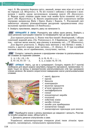 Ðå÷åííÿ
118
Ðå÷åííÿ ç îäíîðiäíèìè ÷ëåíàìè
÷àð). 3. Íà ïî÷àòêó áåðåçíÿ ñíіãó, ââàæàé, íåìàє âæå íіäå íі â ïîëі íі
íà ãîðîäàõ (Ä. Ìіùåíêî). 4. Òà âñі ãîëîñè і çÿáëèêà і âіâñÿíêè і çåëå-
íóøêè і íàâіòü îäóäà çàãëóøóâàëî êóâàííÿ çîçóëі (Î. Äîí÷åíêî).
5. Áåðåçè êóùі ëіùèíè òðàâà âîíè òåæ ìîâáè áóëè ñïîâíåíі òієї ðà-
äîñòі (Þ. Ìóøêåòèê). 6. Áàãàòî óêðàїíñüêèõ ìіñò ñëàâëÿòüñÿ ñâîїìè
òåàòðàìè íàïðèêëàä Êèїâ і Îäåñà Ëüâіâ і Õàðêіâ. 7. Ðîñëèííèé ñâіò
çàáåçïå÷óє ëþäèíó ðіçíîìàíіòíèìè ðåñóðñàìè ïðîäîâîëü÷èìè ëіêó-
âàëüíèìè ïðîìèñëîâèìè (Ç äîâіäíèêà).
ІІ. Знайдіть прислівники, зверніть увагу на написання їх.
ПОПРАЦЮЙТЕ В ПАРАХ. Розподіліть між собою групи речень. Знайдіть у
своїх реченнях пунктуаційні помилки та поінформуйте про це одне одного.
Äëÿ ïåðøîãî ó÷àñíèêà. 1. Ðàíîê òåæ áóâ òèõèé і áåçâіòðÿíèé, і îáіöÿâ
ñîíÿ÷íèé æàðêèé äåíü (Ãð. Òþòþííèê). 2. І áàðâіíêîì, і ðóòîþ, і ðÿñ-
òîì – êâіò÷àє âåñíà çåìëþ, ìîâ äіâ÷èíó â çåëåíîìó ãàї... (Ò. Øåâ÷åíêî).
Äëÿ äðóãîãî ó÷àñíèêà. 1. Íàðîä íàø âèñòîÿâ ó òèõ áèòâàõ і æèâå, і
ãîíèòü ç äðóãîãî êîðåíÿ íîâå ïàãіííÿ... (І. Öþïà). 2. Є òðè ñëóæáîâі
÷àñòèíè ìîâè, ÿê-îò ïðèéìåííèê, ñïîëó÷íèê, ÷àñòêà.
Складіть і запишіть речення з однорідними членами та узагальнювальни-
ми словами за поданими схемами.
1. : і Î, і Î, і Î. 3. : Î, Î, Î – ... .
2. Î і Î, Î і Î – . 4. , à ñàìå: Î, Î і Î.
СИТУАЦІЯ. Уявіть, що ви в супермаркеті. Складіть перелік (5–7 пунктів)
необхідних для вашої родини закупівель (продуктів харчування, промислових то-
варів тощо) на місяць із використанням узагальнювальних слів при однорідних
членах речення. Ви можете скористатися наведеними нижче узагальнювальними
словами.
 îâî÷і, ôðóêòè
 êðóïè
 áàêàëіÿ
 êîíñåðâàöіÿ
 ìîëî÷íі ïðîäóêòè
 ì’ÿñíі ïðîäóêòè
 íàïіâôàáðèêàòè
 ñïåöії
 êîíäèòåðñüêі âèðîáè
 ñîëîäîùі
 ïîáóòîâà õіìіÿ
 çàñîáè ãіãієíè
 çàñîáè äëÿ ïðèáèðàííÿ
 êîñìåòè÷íі òîâàðè
 êàíöåëÿðñüêå ïðèëàääÿ äëÿ øêîëè
Перебудуйте кожне з речень відповідно до завдання і запишіть. Розстав-
те потрібні розділові знаки, обґрунтуйте їх.
1. Доповніть речення сполученням а саме.
Óêðàїíñüêі àâіàêîíñòðóêòîðè ñòâîðèëè ðіçíі òèïè ëіòàêіâ: òðàí-
ñïîðòíі, ïàñàæèðñüêі, ñïåöіàëüíîãî ïðèçíà÷åííÿ.
255
256
257
258
 