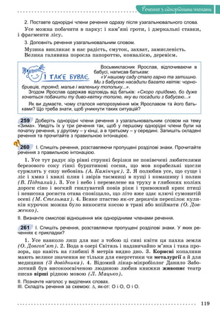 Ðå÷åííÿ
119
Ðå÷åííÿ ç îäíîðiäíèìè ÷ëåíàìè
2. Поставте однорідні члени речення одразу після узагальнювального слова.
Óñå ìîæíà ïîáà÷èòè â ïàðêó: і êàì’ÿíі ãðîòè, і äçåðêàëüíі ñòàâêè,
і ôðàãìåíòè ëіñó.
3. Доповніть речення узагальнювальним словом.
Ìóçèêà âèêëèêàє â íàñ ðàäіñòü, ñìóòîê, çàõâàò, çàìèñëåíіñòü.
Âåëèêà ãàëÿâèíà ïîðîñëà ïàïîðîòòþ, êîíâàëієþ, äåðåâієì.
Восьмикласник Ярослав, відпочиваючи в
бабусі, написав батькам:
«У нашому саду стало гарно та затишно.
Ми з бабусею насадили багато квітів: чорно-
бривців, троянд, мальв і маленьку топольку...».
Згодом Ярослав одержав відповідь від батьків: «Скоро приїдемо, бо дуже
хочеться побачити ту диво-квітку тополю, яку ви посадили з бабусею...»
Як ви думаєте, чому сталося непорозуміння між Ярославом та його бать-
ками? Що треба знати, щоб уникнути таких ситуацій?
Доберіть однорідні члени речення з узагальнювальним словом на тему
«Зима». Уведіть їх у три речення так, щоб у першому однорідні члени були на
початку речення, у другому – у кінці, а в третьому – у середині. Запишіть складені
речення та прочитайте з правильною інтонацією.
І. Спишіть речення, розставляючи пропущені розділові знаки. Прочитайте
речення з правильною інтонацією.
1. Óñå òóò ðàäóє çіð ðіâíі ñòðóíêі áåðіçêè íå ïîíіâå÷åíі ëþáèòåëÿìè
áåðåçîâîãî ñîêó ãіíêі áóðøòèíîâі ñîñíè, ùî ìîâ êîðàáåëüíі ùîãëè
ñóðìëÿòü ó ñèçó íåáîâіíü (À. Êàìіí÷óê). 2. ß ïîëþáèâ óñå, ùî ñóùå і
ëіñ і õìèç і õâèëі ïëèí і çâіðіâ òàєìíèöі â ïóùі і êîìàøèíó і ïîëèí
(Â. Ïіäïàëèé). 3. Óñå і íåáî і ïåðåìåëåíå íà òðóõó â ãëèáîêèõ êîëіÿõ
äîðîãè ñіíî і âîãêèé ãíèëóâàòèé ïîâіâ ðіêè і òðèâîæíèé êðèê ïòèöі
і íåâèñîêà ðîñèñòà îòàâà ñïîâіùàëî, ùî ëіòî âæå çäàє êëþ÷і ñóìîâèòіé
îñåíі (Ì. Ñòåëüìàõ). 4. Âñÿêå ïòàñòâî ÿê-îò äåðêà÷іâ ïåðåïіëîê êóëè-
êіâ êóðî÷îê ìîæíà áóëî âèêîñèòè êîñîþ â òðàâі àáî âïіéìàòè (Î. Äîâ-
æåíêî).
ІІ. Визначте смислові відношення між однорідними членами речення.
І. Спишіть речення, розставляючи пропущені розділові знаки. У яких ре-
ченнях є прикладки?
1. Óñå íàâêîëî ëèø äëÿ íàñ ç òîáîþ öі ñèíі êâіòè öÿ ïàõêà çåìëÿ
(Î. Äîâãîï’ÿò). 2. Âîäà â îçåðі Ñâіòÿçü і íàäçâè÷àéíî ì’ÿêà і òàêà ïðî-
çîðà, ùî íàâіòü íà ãëèáèíі 8 ìåòðіâ âèäíî äíî. 3. Êîðèñíі êîïàëèíè
ìàþòü âåëèêå çíà÷åííÿ íå òіëüêè äëÿ åíåðãåòèêè ÷è ìåòàëóðãії à é äëÿ
ї
ìåäèöèíè (Ç äîâіäíèêà). 4. Âіäîìèé ëіêàð-ìіêðîáіîëîã Äàíèëî Çàáî-
ëîòíèé áóâ âèñîêîîñâі÷åíîþ ëþäèíîþ ëþáèâ êíèæêè æèâîïèñ òåàòð
ïèñàâ âіðøі ðіäíîþ ìîâîþ (Ë. Ìàöüêî).
ІІ. Позначте наголос у виділених словах.
ІІІ. Складіть речення за схемою: ∆, як-от: О і О, О і О.
259
З
260
261
 