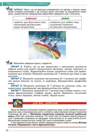 12
Ïîâòîðåííÿ òà óçàãàëüíåííÿ âèâ÷åíîãî
СИТУАЦІЯ. Уявіть, що ви вирішили розважитися на одному з водних атрак-
Я
Я
ціонів. Складіть можливий у цій ситуації діалог між вами та працівником атрак-
ціону. Скористайтеся правильними варіантами наведених слів і сполучень.
ПРАВИЛЬНО СУРЖИК
âàðòіñòü äëÿ áóäü-ÿêîãî âіêó
íàñòóïíèé ðÿòóâàëüíèê
ùîäî іíñòðóêòàæó
ñòîїìîñòü äëÿ ëþáîãî âіêó
ñëіäóþ÷èé ñïàñàòåëü
íà ðàõóíîê іíñòðóêòàæó
Виконайте завдання одного з варіантів.
ВАРІАНТ А. Óÿâіòü, ùî äî âàñ çâåðíóëèñÿ ç ïðîõàííÿì äîïîìîãòè
äіáðàòè íàçâè äëÿ íîâîãî ïðîäóêòîâîãî ìàãàçèíó, öåíòðó òâîð÷îñòі òà
ñïîðòèâíîãî êëóáó. Çàïðîïîíóéòå âëàñíå óêðàїíñüêі ñëîâà äëÿ íàéìå-
íóâàííÿ öèõ óñòàíîâ. Íàïèøіòü ðîçïîâіäü (5–7 ðå÷åíü) ïðî îäèí іç öèõ
çàêëàäіâ.
ВАРІАНТ Б. Íàïèøіòü íåâåëèêå âèñëîâëåííÿ (5–7 ðå÷åíü) ïðî ïðîôå-
ñіþ âàøèõ áàòüêіâ ÷è êîãîñü çі çíàéîìèõ. Âèêîðèñòàéòå ïðîôåñіéíі
ñëîâà.
ВАРІАНТ В. Íàïèøіòü ðîçïîâіäü (5–7 ðå÷åíü) íà äîâіëüíó òåìó, âè-
êîðèñòàâøè ùîíàéìåíøå äâà ôðàçåîëîãіçìè (íà âèáіð).
ВАРІАНТ Г. Íàïèøіòü ðîçïîâіäü (5–7 ðå÷åíü) ïðî іñòîðіþ îäíîãî ç ïî-
äàíèõ ôðàçåîëîãіçìіâ: ñіçіôîâà ïðàöÿ, âîãîíü Ïðîìåòåÿ, àõіëëåñîâà
ï’ÿòà, íèòêà Àðіàäíè, àâãієâі ñòàéíі, ãîðäіїâ âóçîë.
Якщо ви бажаєте досконало вивчити українську мову та без проблем послуго-
вуватися нею в повсякденному житті, поповніть свою книжкову полицю тлумачним
словником. До речі, у «Великому тлумачному словнику сучасної української
мови» (2001 рік) пояснено значення 170 тисяч слів. В інтернеті можна скориста-
тися тлумачним словником за адресами: www.slovnyk.ua та www.sum20.ua.com.
Віртуальний словник містить понад 200 тисяч словникових статей.
А про фразеологізми багато цікавої інформації можна знайти в книжці Віктора
Ужченка «Народження і життя фразеологізму».
13
14
 