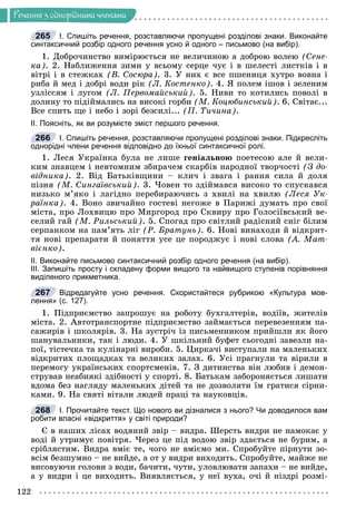 Ðå÷åííÿ
122
Ðå÷åííÿ ç îäíîðiäíèìè ÷ëåíàìè
І. Спишіть речення, розставляючи пропущені розділові знаки. Виконайте
синтаксичний розбір одного речення усно й одного – письмово (на вибір).
1. Äîáðî÷èíñòâî âèìіðþєòüñÿ íå âåëè÷èíîþ à äîáðîþ âîëåþ (Ñåíå-
êà). 2. Íàáëèæåííÿ çèìè ó âñüîìó ñåðöå ÷óє і â øåëåñòі ëèñòêіâ і â
âіòðі і â ñòåæêàõ (Â. Ñîñþðà). 3. Ó íèõ є âñå ïøåíèöÿ õóòðî âîâíà і
ðèáà é ìåä і äîáðі âîäè ðіê (Ë. Êîñòåíêî). 4. ß ïîëåì іøîâ і çåëåíèì
óçëіññÿì і ëóãîì (Ë. Ïåðâîìàéñüêèé). 5. Íèâè òî êîòèëèñü ïîâîëі â
äîëèíó òî ïіäіéìàëèñü íà âèñîêі ãîðáè (Ì. Êîöþáèíñüêèé). 6. Ñâіòàє...
Âñå ñïèòü ùå і íåáî і çîðі áåçñèëі... (Ï. Òè÷èíà).
ІІ. Поясніть, як ви розумієте зміст першого речення.
І. Спишіть речення, розставляючи пропущені розділові знаки. Підкресліть
однорідні члени речення відповідно до їхньої синтаксичної ролі.
1. Ëåñÿ Óêðàїíêà áóëà íå ëèøå ãåíіàëüíîþ ïîåòåñîþ àëå é âåëè-
êèì çíàâöåì і íåâòîìíèì çáèðà÷åì ñêàðáіâ íàðîäíîї òâîð÷îñòі (Ç äî-
âіäíèêà). 2. Âіä Áàòüêіâùèíè – êëè÷ і çâàãà і ðàííÿ ñèëà é äîëÿ
ïіçíÿ (Ì. Ñèíãàїâñüêèé). 3. ×îâåí òî çäіéìàâñÿ âèñîêî òî ñïóñêàâñÿ
íèçüêî ì’ÿêî і ëàãіäíî ïåðåáèðàþ÷èñü ç õâèëі íà õâèëþ (Ëåñÿ Óê-
ðàїíêà). 4. Âîíî çâè÷àéíî ãîñòåâі íåãîæå â Ïàðèæі äóìàòü ïðî ñâîї
ìіñòà, ïðî Ëîõâèöþ ïðî Ìèðãîðîä ïðî Ñêâèðó ïðî Ãîëîñіїâñüêèé âå-
ñåëèé ãàé (Ì. Ðèëüñüêèé). 5. Ñïîãàä ïðî ñâіòëèé ðàäіñíèé ñíіã áіëèì
ñåðïàíêîì íà ïàì’ÿòü ëіã (Ð. Áðàòóíü). 6. Íîâі âèíàõîäè é âіäêðèò-
òÿ íîâі ïðåïàðàòè é ïîíÿòòÿ óñå öå ïîðîäæóє і íîâі ñëîâà (À. Ìàò-
âієíêî).
ІІ. Виконайте письмово синтаксичний розбір одного речення (на вибір).
ІІІ. Запишіть просту і складену форми вищого та найвищого ступенів порівняння
виділеного прикметника.
Відредагуйте усно речення. Скористайтеся рубрикою «Культура мов-
лення» (с. 127).
1. Ïіäïðèєìñòâî çàïðîøóє íà ðîáîòó áóõãàëòåðіâ, âîäіїâ, æèòåëіâ
ìіñòà. 2. Àâòîòðàíñïîðòíå ïіäïðèєìñòâî çàéìàєòüñÿ ïåðåâåçåííÿì ïà-
ñàæèðіâ і øêîëÿðіâ. 3. Íà çóñòðі÷ іç ïèñüìåííèêîì ïðèéøëè ÿê éîãî
øàíóâàëüíèêè, òàê і ëþäè. 4. Ó øêіëüíèé áóôåò ñüîãîäíі çàâåçëè íà-
ïîї, òіñòå÷êà òà êóëіíàðíі âèðîáè. 5. Öèðêà÷і âèñòóïàëè íà ìàëåíüêèõ
âіäêðèòèõ ïëîùàäêàõ òà âåëèêèõ çàëàõ. 6. Óñі ïðàãíóëè òà âіðèëè â
ïåðåìîãó óêðàїíñüêèõ ñïîðòñìåíіâ. 7. Ç äèòèíñòâà âіí ëþáèâ і äåìîí-
ñòðóâàâ íåàáèÿêі çäіáíîñòі ó ñïîðòі. 8. Áàòüêàì çàáîðîíÿєòüñÿ ëèøàòè
âäîìà áåç íàãëÿäó ìàëåíüêèõ äіòåé òà íå äîçâîëÿòè їì ãðàòèñÿ ñіðíè-
êàìè. 9. Íà ñâÿòі âіòàëè ëþäåé ïðàöі òà íàóêîâöіâ.
І. Прочитайте текст. Що нового ви дізналися з нього? Чи доводилося вам
робити власні «відкриття» у світі природи?
Є â íàøèõ ëіñàõ âîäÿíèé çâіð – âèäðà. Øåðñòü âèäðè íå íàìîêàє ó
âîäі é óòðèìóє ïîâіòðÿ. ×åðåç öå ïіä âîäîþ çâіð çäàєòüñÿ íå áóðèì, à
ñðіáëÿñòèì. Âèäðà âìіє òå, ÷îãî íå âìієìî ìè. Ñïðîáóéòå ïіðíóòè çî-
âñіì áåçøóìíî – íå âèéäå, à îò ó âèäðè âèõîäèòü. Ñïðîáóéòå, ìàéæå íå
âèñîâóþ÷è ãîëîâè ç âîäè, áà÷èòè, ÷óòè, óëîâëþâàòè çàïàõè – íå âèéäå,
à ó âèäðè і öå âèõîäèòü. Âèÿâëÿєòüñÿ, ó íåї âóõà, î÷і é íіçäðі ðîçìі-
265
266
267
268
б
 