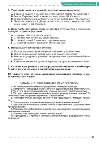 Ðå÷åííÿ
125
Ðå÷åííÿ ç îäíîðiäíèìè ÷ëåíàìè
6. Òèðå òðåáà ñòàâèòè â ðå÷åííі (ðîçäіëîâі çíàêè ïðîïóùåíî)
À І âãîðі é íàíèçó é íà âîäі âñå ñòàëî îäíієþ ìðієþ (Іç æóðíàëó).
Á Çåìëÿ Óêðàїíè і íåáî і ëþäè óñå ìåíі ðіäíå (Â. Ñîñþðà).
Â À ïåðåä íàøèìè î÷èìà áіæàòü ñіðі ñóìíі îñіííі ëàíè (Ì. Іâ÷åíêî).
Ã Ìåíі òàì ðіäíå âñå é Äіíöÿ çåëåíі õâèëі і øåïіò ÿâîðіâ і äàëüíіé
äçâіí êîïèò... (Â. Ñîñþðà).
7. Êîìó òðåáà ïîñòàâèòè, ÿêùî äî ÷àñòèíè «Òåïëèé äîù і âåñåëêîâèé
íåáîêðàé…» äîäàòè ôðàãìåíò
À ... ðàäî ñòðі÷àþòü ïòàõіâ íàâåñíі.
Á ... öå òåæ ìîÿ âіò÷èçíà, ðіäíà ñòîðîíà.
Â ... âèñîêі òîïîëі é òèõå ñåëî ñòðі÷àþòü ìåíå.
Ã ... çîëîòèé ùîðàçó âðàæàþòü ñâîєþ êðàñîþ.
8. Íåïðàâèëüíî ïîáóäîâàíî ðå÷åííÿ
À Êîçàêè íå òіëüêè áóëè îçáðîєíі øàáëÿìè, à é ïіñòîëÿìè.
Á Äåíèñ íàøêîäèâ íå òіëüêè ñîáі, à é óñüîìó êîëåêòèâó.
Â Îêñàíà ïіäãîòóâàëà äîïîâіäü, ñêîðèñòàâøèñü äîïîìîãîþ áіáëіîòå-
êàðêè.
Ã Ñïіâàþ÷è âåñíÿíêè, äіâ÷àòà áåðóòüñÿ çà ðóêè é óòâîðþþòü êîëî.
9. Ñêëàäіòü îäíå ðå÷åííÿ ç íåîäíîðіäíèìè îçíà÷åííÿìè, à ïîòіì ïåðå-
áóäóéòå éîãî íà ðå÷åííÿ ç îäíîðіäíèìè îçíà÷åííÿìè.
10. Ñêëàäіòü îäíå ðå÷åííÿ, óñêëàäíåíå îäíîðіäíèìè ÷ëåíàìè ç óçà-
ãàëüíþâàëüíèì ñëîâîì.
ЗАПИТАННЯ І ЗАВДАННЯ ДЛЯ САМОПЕРЕВІРКИ
1. Які члени речення називають однорідними? Наведіть приклади.
2. Поміркуйте, чим однорідні члени речення відрізняються від словосполучень.
3. Які є типи зв’язку між однорідними членами речення? Наведіть приклади.
4. Які смислові відношення можуть бути між однорідними членами речення? За
допомогою яких сполучників виражаємо ці відношення?
5. Чим відрізняються однорідні означення від неоднорідних? Наведіть прикла-
ди.
6. У яких випадках ставимо кому між однорідними членами речення?
7. Що таке узагальнювальні слова? Розкажіть про вживання розділових знаків
при таких словах.
8. Розкажіть про особливості інтонації речень з однорідними членами й узагаль-
нювальними словами.
9. Поясніть роль однорідних членів речення в мові.
10. Пригадайте 2–3 прислів’я (приказки, крилаті вислови) з однорідними члена-
ми речення.
 