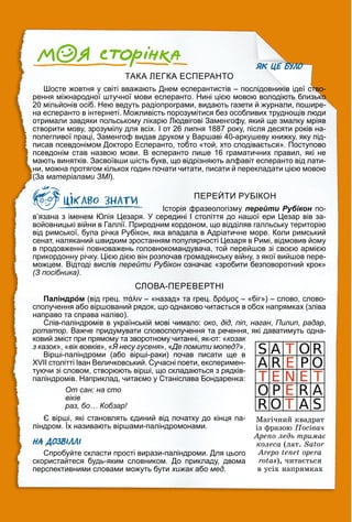 ЯК ЦЕ БУЛО
ТАКА ЛЕГКА ЕСПЕРАНТО
Шосте жовтня у світі вважають Днем есперантистів – послідовників ідеї ство-
рення міжнародної штучної мови есперанто. Нині цією мовою володіють близько
20 мільйонів осіб. Нею ведуть радіопрограми, видають газети й журнали, пошире-
на есперанто в інтернеті. Можливість порозумітися без особливих труднощів люди
отримали завдяки польському лікарю Людвігові Заменгофу, який ще змалку мріяв
створити мову, зрозумілу для всіх. І от 26 липня 1887 року, після десяти років на-
полегливої праці, Заменгоф видав друком у Варшаві 40-аркушеву книжку, яку під-
писав псевдонімом Докторо Есперанто, тобто «той, хто сподівається». Поступово
псевдонім став назвою мови. В есперанто лише 16 граматичних правил, які не
мають винятків. Засвоївши шість букв, що відрізняють алфавіт есперанто від лати-
ни, можна протягом кількох годин почати читати, писати й перекладати цією мовою
(За матеріалами ЗМІ).
ПЕРЕЙТИ РУБІКОН
Історія фразеологізму перейти Рубікон по-
н
в’язана з іменем Юлія Цезаря. У середині І століття до нашої ери Цезар вів за-
войовницькі війни в Галлії. Природним кордоном, що відділяв галльську територію
від римської, була річка Рубікон, яка впадала в Адріатичне море. Коли римський
сенат, наляканий швидким зростанням популярності Цезаря в Римі, відмовив йому
в продовженні повноважень головнокомандувача, той перейшов зі своєю армією
прикордонну річку. Цією дією він розпочав громадянську війну, з якої вийшов пере-
можцем. Відтоді вислів перейти Рубікон означає «зробити безповоротний крок»
н
(З посібника).
СЛОВА-ПЕРЕВЕРТНІ
Паліндром (від грец. πάλιν – «назад» та грец. δρóμος – «біг») – слово, слово-
сполучення або віршований рядок, що однаково читається в обох напрямках (зліва
направо та справа наліво).
Слів-паліндромів в українській мові чимало: око, дід, піп, наган, Пилип, радар,
ротатор. Важче придумувати словосполучення та речення, які даватимуть одна-
ковий зміст при прямому та зворотному читанні, як-от: «козак
з казок», «вік вовків», «Я несу гусеня», «Де помити мопед?
« ».
Вірші-паліндроми (або вірші-раки) почав писати ще в
XVII столітті Іван Величковський. Сучасні поети, експеримен-
туючи зі словом, створюють вірші, що складаються з рядків-
паліндромів. Наприклад, читаємо у Станіслава Бондаренка:
От сан: на сто
віків
раз, бо… Кобзар!
Є вірші, які становлять єдиний від початку до кінця па-
ліндром. Їх називають віршами-паліндромонами.
р у
НА ДОЗВІЛЛІ
Спробуйте скласти прості вирази-паліндроми. Для цього
скористайтеся будь-яким словником. До прикладу, двома
перспективними словами можуть бути хижак або
к мед.
Ìàãі÷íèé êâàäðàò
іç ôðàçîþ Ïîñіâà÷
Àðåïî ëåäü òðèìàє
êîëåñà (ëàò. Sator
Arepo tenet opera
rotas), ÷èòàєòüñÿ
â óñіõ íàïðÿìêàõ
 