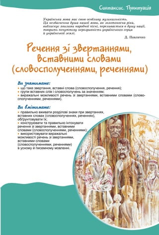 Óêðàїíñüêà ìîâà ìàє ñâîþ îñîáëèâó ìóçèêàëüíіñòü.
Öÿ íåçáàãíåííà äóøà íàøîї ìîâè, ÿê çîëîòîíîñíà ðіêà,
âèáëèñêóє õâèëÿìè íàðîäíîї ïіñíі, ïåðåëèâàєòüñÿ â äóøó íàöії,
òâîðèòü ïî÷óòòєâó íåðîçðèâíіñòü óêðàїíñüêîãî ñåðöÿ
é óêðàїíñüêîї çåìëі.
Ä. Ïàâëè÷êî
Ðå÷åííÿ çi çâåðòàííÿìè,
âñòàâíèìè ñëîâàìè
Ви знатимете:

 що таке звертання, вставні слова (словосполучення, речення);

 групи вставних слів і словосполучень за значенням;

 виражальні можливості речень зі звертаннями, вставними словами (слово-
сполученнями, реченнями).
Ви вмітимете:

 правильно вживати розділові знаки при звертаннях,
вставних словах (словосполученнях, реченнях),
обґрунтовувати їх;

 конструювати та правильно інтонувати
речення зі звертаннями, вставними
словами (словосполученнями, реченнями);

 використовувати виражальні
можливості речень зі звертаннями,
вставними словами
(словосполученнями, реченнями)
в усному й писемному мовленні.
Ñèíòàêñèñ. Ïóíêòóàöiÿ
Ñèíòàêñèñ. Ïóíêòóàöiÿ
(ñëîâîñïîëó÷åííÿìè, ðå÷åííÿìè)
 