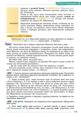 Ðå÷åííÿ
131
Ðå÷åííÿ çi çâåðòàííÿìè
ïèøåìî ç âåëèêîї áóêâè. ÍÀÏÐÈÊËÀÄ: Æèòòÿ ìîє!
Äîçâîëü òåáå ëþáèòè. Çàøèòè ùàñòÿì çðîáëåíі äіðêè
(À. Ñòåöåíêî).
Ñëîâà î, îé, êîëè âîíè іíòîíàöіéíî òіñíî çâ’ÿçàíі іç
çâåðòàííÿì (òîáòî ïіñëÿ íèõ íåìàє ïàóçè), êîìîþ íå
âіäîêðåìëþєìî. ÍÀÏÐÈÊËÀÄ: Îé Äíіïðå, ìіé Äíіïðå,
øèðîêèé òà äóæèé (Ò. Øåâ÷åíêî).
Інтонація Çâåðòàííÿ âèìîâëÿєìî âèñîêèì òîíîì, îñîáëèâî íà ïî-
÷àòêó ðå÷åííÿ. Ïåðåä çâåðòàííÿì ïàóçè çâè÷àéíî íå-
ìàє, є ïàóçà, ÿê ïðàâèëî, ïіñëÿ íüîãî. ßêùî çâåðòàííÿ
ñòîїòü ó ñåðåäèíі ðå÷åííÿ, éîãî âèìîâëÿєìî øâèäêèì
òåìïîì.
Займенники ти, ви в будь-якому відмінку до групи звертання не входять.
и
НАПРИКЛАД: Ой ти, дівчино, з горіха зерня... (І. Франко).
Прочитайте текст, знайдіть звертання. Визначте їхню роль у мові.
Îé ëåòіòü, âіòðè áóéíі, çàøóìіòü êàëèíîâèì ãіëëÿì êðàé âіêíà, ðîç-
áóäіòü ìàòіð øåëåñòîì ïîðèâíèì. І ïîâіäàéòå, âіòðè, ïðî íàéìåíøîãî
ñèíà Ìèêîëó, ùî éîãî íå îáіéìàëà ìàòіð, íå âèðÿäæàëà íà âіéíó é ùî
éîìó íàêàçó íå äàâàëà ìàòåðèíñüêîãî. Ðîçêàæіòü âè, áóéíі âіòðè, ùî
æèâèé ñèí Ìèêîëà, æèâèé-çäîðîâіñіíüêèé. Òіëüêè ñèâèíà ðÿñíî âêðè-
ëà ñêðîíі, ÿê ïàìîðîçü îñіííÿ...
Íå çàáóâ òåáå, ìàòè, ìîëîäèé ñèí...
Ìîâ÷è, ñåðöå! Ñòàíü òâåðäèì, ÿê êðåìіíü! Íі îäíієї ñëüîçè ç î÷åé, áî
ñëüîçà çіð ñîêîëèíèé çàòóìàíèòü...
– Äå âè, ñèíè ìîї? ×è äіæäóñÿ âàñ? ×è ïîáà÷óñÿ ç âàìè?
Á’єòüñÿ êàëèíîâå ãіëëÿ, ñòóêàє, íà÷å ïîâіäàòè õî÷å ïðî äîáðó âіñòü,
ùî її ïðèíåñëè øâèäêі âіòðè... (À. Øèÿí).
І. Спишіть речення, розставляючи пропущені розділові знаки. Прочитайте
речення вголос, виділяючи звертання відповідною інтонацією. Які зі звертань по-
ширені, а які – непоширені?
1. ×åðåç òóìàíè ëèõі, ÷åðåç âåëèêåє ãîðå òè ñâіòèø ìåíі ìîÿ çîðå
(Ëåñÿ Óêðàїíêà). 2. І òè ëþäèíî â ñåáå ó íîãàõ ïîáà÷èø ïîñòàòü ãîðäîї
ïðèðîäè (Ì. Ðèëüñüêèé). 3. Ãðàé ìîÿ ïіñíå ÿê âіòåð ñåé ãðàє (Ëåñÿ
Óêðàїíêà). 4. Ëèíüòå æ äíі êîòіòüñÿ âåñíè äî ìåòè (Ì. Ðèëüñüêèé).
5. Øóìè âіòðå øóìè áóéíèé íà ëіñè, íà ãîðè... (Ì. Øàøêåâè÷). 6. Ñïè
ìіé ìàëåñåíüêèé ïîêè є ÷àñ (Ëåñÿ Óêðàїíêà). 7. Ñêàæè Óêðàїíî ñêàæè
ìîÿ ìèëà çâіäêè ìîãóòíіñòü íåçëàìíà òâîÿ? (Ì. Íàãíèáіäà). 8. Êîðà-
áëі Øèêóéòåñü äî ïîõîäó! (Â. Ñèìîíåíêî).
ІІ. Підкресліть члени речення в першому й другому реченнях. Чи будете ви під-
креслювати звертання?
КОЛО ДУМОК. Поміркуйте, які з виділених слів є звертаннями. Обґрунтуйте
свою думку.
1. Õàé, ìèëі äðóçі, âàì ùàñòèòü ó äðóæáі âіðíіé, â ïðàöі ìèðíіé
(Ì. Ðèëüñüêèé). 2. ß ëþáëþ òåáå, ïîëå, ïðîñòіð òâіé, øèðî÷іíü, òâîї
272
273
274
 