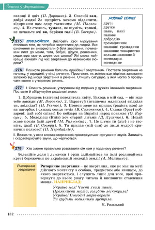 Ðå÷åííÿ
132
Ðå÷åííÿ çi çâåðòàííÿìè
ïàõîùі é öâіò (Ï. Äîðîøêî). 3. Ñïàñèáі âàì,
äîáðі ëþäè! Çà ùåäðіñòü õî÷åìî âіääÿ÷èòè,
âіäêðèâøè âàì îäíó òàєìíèöþ (Ì. Ïàâëåí-
êî). 4. Íå ñòåëèñü, òóìàíå, íå øóìіòü, òîïîëі,
íå ïå÷àëüòå î÷і âè, áåðіçêè ãîëі! (Â. Ñîñþðà).
ПОСПІЛКУЙТЕСЯ. Висловіть свої міркування
стосовно того, як потрібно звертатися до людей. Яке
означення ви використали б біля звертання, почина-
ючи лист до мами, тата, бабусі, дідуся, ровесника,
редактора газети, директора школи? Які слова най-
краще вживати під час звертання до незнайомої лю-
дини?
Поширте речення Коли ти прийдеш? звертанням. Поставте звертання на
?
початку, у середині, у кінці речення. Простежте, як змінюється відтінок запитання
залежно від місця звертання в реченні. Опишіть ситуацію, у якій могло б прозву-
чати кожне з утворених речень.
І. Спишіть речення, утворивши від поданих у дужках іменників звертання.
Поставте й обґрунтуйте розділові знаки.
1. Äîáðèäåíü (êâіòåíü) ïîâåëèòåëü êâіòó. Çàõîäü â ìіé ñàä, – âіí æäå
òåáå çàâæäè (Ì. Áîðîâêî). 2. Çäðàñòóé (ïòàøå÷êà ìàëåíüêà) çâіäêіëÿ
òè, çâіäêіëÿ? (Ï. Óñåíêî). 3. Ïîíåñè ìåíå íà êðèëàõ (ðàäіñòü ìîÿ) äå
íà ïàãîðáàõ і ñõèëàõ ñîíöÿ òå÷іÿ (Â. Ñèìîíåíêî). 4. Ñêàæè (áðàò) êîá-
çàðåâі: õàé ñîáі ñïіâàє! Áî êîáçàðÿ íà Âêðàїíі íàðîä ïîâàæàє (Î. Êîð-
ñóí). 5. Ìîëîäієø (Êèїâ) õî÷ ñòàðèé ëіòàìè (Ä. Ëóöåíêî). 6. Íåõàé
æèâå ïîåçіÿ (ìіé äðóã)! (Ì. Ðèëüñüêèé). 7. Íå øóìè òè (ëóã) і íå ãàñ-
íіòü, äàëі! (Â. Ñîñþðà). 8. Òè ïðèïàâ (ìіé ñèí) äî ëèöÿ ìóäðîї êðè-
íè÷êè ïîëüîâîї (Ï. Ïåðåáèéíіñ).
ІІ. Визначте, у яких словах-звертаннях простежується чергування звуків. Запишіть
і схарактеризуйте звуки, що чергуються.
Хто зможе правильно розставити сім ком у поданому реченні?
Çåëåíіéòå äîëè і ëóæå÷êè і îðëè çäіéìàéòåñü óâ іìëі ðîçëèâàéòåñü
êðóòі áåðåæå÷êè ïî âêðàїíñüêіé ìîëîäіé çåìëі! (À. Ìàëèøêî).
Риторичне
звертання
Ðèòîðè÷íå çâåðòàííÿ – öå çâåðòàííÿ, ÿêå íå ìàє íà ìåòі
äіéñíîãî êîíòàêòó ç îñîáîþ, ïðåäìåòîì àáî ÿâèùåì, äî
ÿêîãî çâåðòàþòüñÿ, і ñëóæèòü ëèøå äëÿ òîãî, ùîá ïðè-
âåðíóòè äî íüîãî óâàãó ÷èòà÷à é âèñëîâèòè ñòàâëåííÿ
ìîâöÿ. ÍÀÏÐÈÊËÀÄ:
Óêðàїíî ìîÿ! ×èñòі õâèëі ëàíіâ,
Ïðîìåíèñòі ìіñòà, ãîëóáіíü ëåãêîêðèëà!
Óêðàїíî! Ñüîãîäíі çâіðіâ-âîðîãіâ
Òè ãðóäüìè âîãíÿíèìè çóñòðіëà.
Ì. Ðèëüñüêèé
275
276
277
278
МОВНИЙ ЕТИКЕТ
äðóçі
äðóæå
ïàíå, ïàíі
ïàíîâå
äîáðîäіþ
ãðîìàäÿíèíå
øàíîâíі ãðîìàäÿíè
øàíîâíå òîâàðèñòâî
âåëüìèøàíîâíèé
ãîñïîäàðþ
ãîñïîäèíå
 