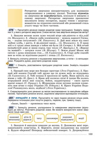 Ðå÷åííÿ
133
Ðå÷åííÿ çi çâåðòàííÿìè
Ðèòîðè÷íå çâåðòàííÿ âèêîðèñòîâóþòü äëÿ íàçèâàííÿ
ñïіâðîçìîâíèêà â óÿâíîìó äіàëîçі. Òåêñòîâà âіäïîâіäü
íà çâåðòàííÿ íå ïåðåäáà÷àєòüñÿ, îñêіëüêè її âìіùåíî â
ñàìîìó çâåðòàííі. Ðèòîðè÷íå çâåðòàííÿ ïðèçíà÷åíå
âèêëèêàòè ïåâíó åêñïðåñіþ, çàäàíó òåìîþ і çàïðîãðà-
ìîâàíіñòþ íà ïіäíåñåíî-ïîåòè÷íèé àáî ðîçìîâíèé ñòèëü
óñüîãî òâîðó ÷è éîãî ÷àñòèíè.
І. Прочитайте речення (окремі розділові знаки пропущено). Знайдіть серед
них ті, у яких є риторичні звертання. З якою метою таке звертання використав автор?
1. Çàøóìè âåñíîþ çåëåí ëóæå òåïëèé âіòðå ø(å,è)ëåñòè â ãі(ë,ëë)і!
(À. Ìàëèøêî). 2. «Çíàєø ëþáà ïëåìіííè÷êî – ìîâèëà íàðåøòі Ñíіæà-
íà, – õîäіìî ïîãóëÿєìî!» (Ì. Ïàâëåíêî). 3. Äàé ìåíі çåìëå âіä ñâîєї
ëþáîâі õëіáà, і ðÿñòó, é ç(å,è)ëåíîї êðîâі... (À. Ìàëèøêî). 4. Î êðàþ
ìіé â òі ãðіçíі çèìè çàâæäè ç òîáîþ ìè áóëè (Â. Ñîñþðà). 5. Ìіé îò÷èé
(íå)çàáóòíіé äîìå çі ìíîþ ñêðіçü òâîє òåïëî (Ð. Áðàòóíü). 6. «Âîðîíå
òè æèâèé?» – ïî÷óâñÿ ãîëîñ (Â. Øêëÿð). 7. Çåìëå ðіäíà! Ìîçîê ìіé
ñâіòëіє і äóøà íіæíіøîþ ñòàє... (Â. Ñèìîíåíêî). 8. Ñòàðі äóáè ñïàñèáі
âàì çà îñіíü çà âіäëіòàííÿ ðàäîñòі і ïòèöü (Ë. Êîñòåíêî).
ІІ. Випишіть спочатку речення з поширеними звертаннями, а потім – із непошире-
ними. Розкрийте дужки, розставте розділові знаки.
І. Спишіть, розставляючи пропущені розділові знаки. Знайдіть поширені
звертання.
1. Ïðîùàé ñèíє ìîðå ìîє áåçêðàє ïðîñòîðå (Ëåñÿ Óêðàїíêà). 2. Ïðî-
ùàé ìіé çîøèòå Ñïàñèáі òîáі äðóæå ùî òè äóìîê ìîїõ íå âіäöóðàâñü
(Â. Ñèìîíåíêî). 3. Òîáі êîõàíà é ïðîëіñêіâ íå òðåáà. Âîíè öâіòóòü ïіä
âіÿìè ó òåáå (Ê. Äðîê). 4. Êðàþ ìіé êîëèñêî ïіñíі é òàíöþ Íà êîëèñü
çãîðüîâàíіé çåìëі âæå ãóöóëè, áîéêè, íàääíіñòðÿíöі – ñâîãî ùàñòÿ
âäàòíі êîâàëі (Ñ. Ïóøèê). 5. Æóðàâëèíà ïіñíå êåòÿæå êàëèíè ïëîìå-
íіòü âàì âі÷íî â ñåðöі Óêðàїíè (Î. Ïіäñóõà). 6. Êðàñî Óêðàїíè Ïîäî-
ëëÿ! Ðîçêèíóëîñü ìèëî, íåäáàëî! (Ëåñÿ Óêðàїíêà).
ІІ. Схарактеризуйте усно речення за метою висловлювання та емоційним забарв-
ленням. Прочитайте речення вголос, виділяючи звертання відповідною інтонацією.
ПОПРАЦЮЙТЕ В ПАРАХ. Прочитайте по черзі подане речення кілька разів,
передаючи інтонацією різні почуття (радість, переляк, сум, тривогу тощо).
«Іâàíå, Іâàíå!» – ïðîìîâèëà òèõî ìàòè.
І. Запишіть речення, ускладнюючи їх наведеними звертаннями (відпо-
відно до змісту). Розставте розділові знаки. Ви можете використати кожне звер-
тання лише один раз.
øàíîâíі
ìåøêàíöі
òàòó ïàñàæèðè
øàíîâíі
âіäâіäóâà÷і
âîäії
äіòè é
äîðîñëі
1. Çàõîäüòå é âèõîäüòå øâèäøå äî âàãîíà. 2. Äîïîìîæè ìåíі ïåðå-
çàâàíòàæèòè êîìï’þòåð. 3. Áåðåæіòü ëіñîâі íàñàäæåííÿ âіä ïîæåæ!
4. Áóäüòå îáåðåæíі! Ïîïåðåäó íåáåçïå÷íèé ïîâîðîò. 5. Äîòðèìóéòåñÿ
279
280
281
282
 