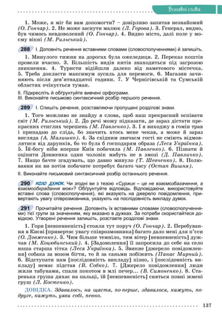 Ðå÷åííÿ
137
Âñòàâíi ñëîâà
1. Ìîæå, ÿ ìіã áè âàì äîïîìîãòè? – äîâіðëèâî çàïèòàâ íåçíàéîìèé
(Î. Ãîí÷àð). 2. Íå ìîæå çàñíóòè ìàëþê (Ë. Ãîðîâà). 3. Ãåíåðàë, âèäíî,
áóâ ÷èìîñü íåâäîâîëåíèé (Î. Ãîí÷àð). 4. Âèäíî ìіñòî, äàëі ïîëå ó ìî-
єìó âіêíі (Ì. Ðèëüñüêèé).
І. Доповніть речення вставними словами (словосполученнями) й запишіть.
1. Ìèíóëîãî òèæíÿ íà äîðîãàõ áóëà îæåëåäèöÿ. 2. Ïåðåêàç êîøòіâ
ïðîâåëè â÷àñíî. 3. Áіëüøіñòü âèäіâ êèòіâ çíàõîäèòüñÿ ïіä çàãðîçîþ
çíèêíåííÿ. 4. Òóðèñòè âіäіéøëè äàëåêî âіä íàìåòîâîãî ìіñòå÷êà.
5. Òðåáà äîêëàñòè ìàêñèìóì çóñèëü äëÿ ïåðåìîãè. 6. Ìàãàçèí çà÷è-
íÿþòü ïіñëÿ äåâ’ÿòíàäöÿòîї ãîäèíè. 7. Ó ×åðíіãіâñüêіé òà Ñóìñüêіé
îáëàñòÿõ î÷іêóєòüñÿ òóìàí.
ІІ. Підкресліть й обґрунтуйте вивчені орфограми.
ІІІ. Виконайте письмово синтаксичний розбір першого речення.
І. Спишіть речення, розставляючи пропущені розділові знаки.
1. Òîãî ìîæëèâî íå çíàéäó ÿ ñëîâà, ùîá íàø ïðåêðàñíèé îñïіâàòè
ñâіò (Ì. Ðèëüñüêèé). 2. Äî ðå÷і ìîæó ïіäêàçàòè, äå çàðàç äіñòàòè ïðå-
êðàñíèõ ñòèãëèõ ÷åðåøåíü (Ì. Ïàâëåíêî). 3. І ÿ âèõîäæó â ãîìіí òðàâ
і ïðèïàäàþ äî ñëіäà, áî çíà÷èòü õòîñü ìåíå ÷åêàâ, à ìîæå é çàðàç
âèãëÿäà (À. Ìàëèøêî). 4. Çà ñõіäíèì çâè÷àєì ãîñòі íå ñìіþòü âіäìîâ-
ëÿòèñÿ âіä äàðóíêіâ, áî òî áóëà á ãîñïîäàðÿì îáðàçà (Ëåñÿ Óêðàїíêà).
5. Їé-áîãó íіáè âïåðøå Êèїâ ïîáà÷èëà (Ì. Ïàâëåíêî). 6. Ïіçíàòè é
îöіíèòè Äîâæåíêà îäèí ÷îëîâіê ìàáóòü íå â çìîçі (Ä. Ïàâëè÷êî).
7. Íàùî áà÷òå çãàäóâàòü, ùî äàâíî ìèíóëî (Ò. Øåâ÷åíêî). 8. Ïîëþ-
âàííÿ ÿê âè ïîòіì ïîáà÷èòå ïîòðåáóє áàãàòî ÷àñó (Îñòàï Âèøíÿ).
ІІ. Виконайте письмовий синтаксичний розбір останнього речення.
КОЛО ДУМОК. Чи згодні ви з тезою
К
К «Суржик – це не взаємозбагачення, а
взаємообкрадання мов»? Обґрунтуйте відповідь. Відповідаючи, використовуйте
вставні слова (словосполучення), які вказують на джерело повідомлення, при-
вертають увагу співрозмовника, указують на послідовність викладу думок.
Прочитайте речення. Доповніть їх вставними словами (словосполучення-
ми) тієї групи за значенням, яку вказано в дужках. За потреби скористайтеся до-
відкою. Утворені речення запишіть, розставте розділові знаки.
1. Ãîðè [íåâïåâíåíіñòü] ñòîÿëè òóò ïîðó÷ (Î. Ãîí÷àð). 2. Ïåðåáóâàí-
íÿ â Êèєâі [ïðèâåðòàє óâàãó ñïіâðîçìîâíèêà] áàãàòî äàëî ìåíі äëÿ ï’єñè
(Î. Äîâæåíêî). 3. ×èì áіëüøå òåìíіëî, òèì âіòåð [íåâïåâíåíіñòü] äóæ-
÷àâ (Ì. Êîöþáèíñüêèé). 4. [Çàäîâîëåííÿ] її çàïðîñèëà äî ñåáå íà ñåëî
íàøà ñòàðøà òіòêà (Ëåñÿ Óêðàїíêà). 5. Çâèêíå [äæåðåëî ïîâіäîìëåí-
íÿ] ñîáàêà çà âîçîì áіãòè, òî é çà ñàíüìè ïîáіæèòü (Ïàíàñ Ìèðíèé).
6. Âіäñòóïàòè íàì [ïîñëіäîâíіñòü âèêëàäó] ïіçíî, і [ïîñëіäîâíіñòü âè-
êëàäó] íåìàє ïіäñòàâ (Â. Ñîáêî). 7. [Äæåðåëî ïîâіäîìëåííÿ] ëþäè
æèëè òàáóíàìè, ñïàëè ïîêîòîì â ìëі ïå÷åð... (Â. Ñèìîíåíêî). 8. Ñòà-
ðåíüêà ãðóøà äèõàє íà ïàëüöі, їé [íåâïåâíåíіñòü] ñíÿòüñÿ ïîâíі æìåíі
ãðóø (Ë. Êîñòåíêî).
ÄÎÂІÄÊÀ. Çäàâàëîñü, íà ùàñòÿ, ïî-ïåðøå, çäàâàëîñÿ, êàæóòü, ïî-
äðóãå, êàæóòü, óÿâè ñîáі, ïåâíî.
288
289
290
291
)
 