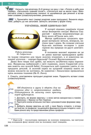 Ðå÷åííÿ
138
Âñòàâíi ñëîâà
Напишіть твір-мініатюру (6–8 речень) на одну з тем: «Тополя в небо руки
підійма», «Затьохкали травневі солов’ї», «Сиплються зорі на високі гори». Вико-
ристайте слова в переносному значенні та щонайменше два речення зі встав-
ними словами (словосполученнями, реченнями).
І. Прочитайте текст (окремі розділові знаки пропущено). Визначте мікро-
теми, доберіть до них заголовки. Запишіть заголовки у формі плану.
ÓÊÐÀЇÍÅÖÜ, ßÊÈÉ ÇÄÈÂÓÂÀÂ ÑÂІÒ
Ó êîãîðòі âіäîìèõ óêðàїíöіâ ÷іëüíå
ìіñöå áåçïåðå÷íî ïîñіäàє Ìèêîëà Ñÿä-
ðèñòèé – ìàéñòåð ìіêðîìіíіàòþðè ðî-
áîòè ÿêîãî îá’їõàëè âåñü ñâіò.
Ìèòöÿ çäåáіëüøîãî öіêàâëÿòü ïðè-
ðîäíі ìàòåðіàëè: ìåòàëè, ìіíåðàëè, íà-
ñіííÿ òðàâ і äåðåâ. Çà ñëîâàìè óìіëüöÿ
áóäü-ÿêà íàñіíèíà ïî-ïåðøå є äóæå
ãàðíîþ âіä ïðèðîäè ïî-äðóãå äîâãîâі÷-
íîþ.
Ç ïîëîâèíè ìàêîâîї çåðíèíè ÿê öå
íå äèâíî ìàåñòðî ïðèìóäðèâñÿ çðîáè-
òè ÷óäîâå ãíіçäå÷êî äëÿ òðüîõ çîëîòèõ ïòàøåíÿò, à çі øìàòî÷êà âè-
øíåâîї êіñòî÷êè – ïîðòðåò-áàðåëüєô* Ñîëîìії Êðóøåëüíèöüêîї.
Äåÿêі éîãî òâîðè òàêі äðіáíі, ùî ìîæóòü çàãóáèòèñÿ ñåðåä ïîðîøè-
íîê. Íàïðèêëàä íàéìåíøèé ó ñâіòі ãîäèííèê, ÿêîãî Ñÿäðèñòèé óñòà-
âèâ çàìіñòü îêà çîëîòіé áàáöі. Ñêëàäàєòüñÿ öåé ãîäèííèê óÿâіòü çі ñòà
òðèäöÿòè äåòàëåé. À çîëîòèé ñåðâіç íà öóêðîâіé ïіùèíöі íàâіòü íå
ìîæíà ïîêëàñòè íà õóñòèíêó, áî êàâíè÷îê і áîêàëü÷èêè ïðîâàëÿòüñÿ
êðіçü âîëîêíà òêàíèíè (Çà Î. Ëàíü).
ІІ. Спишіть, розставляючи пропущені розділові знаки. Підкресліть вставні слова
(словосполучення).
Îá’єäíàéòåñÿ â ãðóïè é îáåðіòü äëÿ âè-
êîíàííÿ îäíå іç çàïðîïîíîâàíèõ çàâäàíü.
Ïіäãîòóéòåñÿ äî çàõèñòó ñâîãî ïðîєêòó
ïåðåä àóäèòîðієþ.
1. Дослідіть, які форми звертань і з якою метою використано в поезіях
Т. Шевченка, І. Франка чи Лесі Українки.
2. Підготуйте ескізи вітальних листівок з різноманітними формами звер-
тань.
3. Доберіть форми звертань до осіб, у яких беруть інтерв’ю, з огляду
на їхній вік та професію. Інсценізуйте фрагменти кількох інтерв’ю з осо-
бами різного віку та представниками різних професій.
* Áàðåëüєô – ñêóëüïòóðíà ïðèêðàñà íà ïëîñêèõ ïîâåðõíÿõ, ùî âèñòóïàє
íàä ïëîùèíîþ ôîíó ìåíøå íіæ íà ïîëîâèíó ñâîєї òîâùèíè.
292
293
Ðîáîòà-ìіíіàòþðà
Ì. Ñÿäðèñòîãî
 