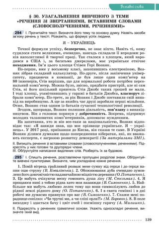 Ðå÷åííÿ
139
Âñòàâíi ñëîâà
§ 30. ÓÇÀÃÀËÜÍÅÍÍß ÂÈÂ×ÅÍÎÃÎ Ç ÒÅÌÈ
«ÐÅ×ÅÍÍß ÇІ ÇÂÅÐÒÀÍÍßÌÈ, ÂÑÒÀÂÍÈÌÈ ÑËÎÂÀÌÈ
(ÑËÎÂÎÑÏÎËÓ×ÅÍÍßÌÈ, ÐÅ×ÅÍÍßÌÈ)»
І. Прочитайте текст. Визначте його тему та основну думку. Назвіть засоби
зв’язку речень у тексті. Розкажіть, що формує успіх людини.
ß – ÓÊÐÀЇÍÅÖÜ
Òî÷íîї ôîðìóëè óñïіõó, áåçïåðå÷íî, íå çíàє íіõòî. Íàâіòü òі, êîìó
ñóäèëîñÿ ñòàòè âåëèêèìè, î÷åâèäíî, íàâãàäü ñêëàäàëè її âïðîäîâæ ðî-
êіâ íàïîëåãëèâîї é òâîð÷îї ïðàöі. Òàê ñòàëîñÿ ç õëîïöåì, ÿêèé íàðî-
äèâñÿ â ÑØÀ і, çà áàãàòüìà äæåðåëàìè, ìàє óêðàїíñüêå åòíі÷íå
ïîõîäæåííÿ. Іì’ÿ öüîãî õëîïöÿ Ñòіâåí Ãåðі Âîçíÿê.
Ïî-ïåðøå, âæå ó âîñüìîìó êëàñі, çàõîïèâøèñü åëåêòðîíіêîþ, Âîç-
íÿê çіáðàâ ñêëàäíèé êàëüêóëÿòîð. Ïî-äðóãå, ïіñëÿ çàêіí÷åííÿ óíіâåð-
ñèòåòó, ïðàöþþ÷è â êîìïàíії, äå áóâ ëèøå îäèí êîìï’þòåð íà
80 іíæåíåðіâ, Ñòіâ âèðіøèâ, ùî äëÿ íîðìàëüíîї ðîáîòè ïîòðіáåí ïåðñî-
íàëüíèé êîìï’þòåð. Ìîæíà áóëî, çâіñíî, ïðèäáàòè ïðèñòðіé, àëå íі ñàì
Ñòіâ, íі éîãî øêіëüíèé ïðèÿòåëü Ñòіâ Äæîáñ òàêèõ ãðîøåé íå ìàëè.
І òîäі õëîïöі, óñàìіòíèâøèñü ó ãàðàæі â áàòüêіâ Äæîáñà, âëàñíîðó÷ çі-
áðàëè êîìï’þòåð. Ïî-òðåòє, çà ðіê Âîçíÿê і Äæîáñ ïîñòàâèëè ñâіé âèíà-
õіä íà âèðîáíèöòâî. À ùå çà ÿêèéñü ÷àñ äðóçі çàðîáèëè ïåðøі ìіëüéîíè.
Îòæå, Âîçíÿê ñòàâ îäíèì іç áàòüêіâ ñó÷àñíîї òåõíîëîãі÷íîї ðåâîëþöії.
Çãîäîì, ùîïðàâäà, Âîçíÿê ïîëèøèâ äіÿëüíіñòü, ïîâ’ÿçàíó ç âèíàõіä-
íèöòâîì. Âіí ç ãîëîâîþ ïîðèíóâ ó äîáðî÷èííіñòü. Çîêðåìà, ïіäòðèìóє
ìîëîäèõ òàëàíîâèòèõ êîìï’þòåðíèêіâ, äîïîìàãàє íóæäåííèì.
Íà çàïèòàííÿ, õòî æ âіí âñå-òàêè çà íàöіîíàëüíіñòþ, Âîçíÿê âіäïî-
âіäàє òàê: «ß çàâæäè çíàâ, ùî ìîє ïðіçâèùå óêðàїíñüêå. ß – óêðàї-
íåöü». Ó 2017 ðîöі, ïðèїõàâøè äî Êèєâà, âіí ñêàçàâ òå ñàìå. Â Óêðàїíі
Âîçíÿê äіëèâñÿ äóìêàìè ùîäî ïîïåðåäæåííÿ êіáåðàòàê, ÿêі, ÿê ââàæà-
þòü åêñïåðòè, є çàãðîçîþ ðîçâèòêó äåìîêðàòії (Çà ìàòåðіàëàìè ÇÌІ).
ІІ. Випишіть речення зі вставними словами (словосполученнями, реченнями). Під-
кресліть у них головні та другорядні члени.
ІІІ. Обґрунтуйте написання виділених слів. Розберіть їх за будовою.
І. Спишіть речення, розставляючи пропущені розділові знаки. Обґрунтуй-
те вивчені пунктограми. Визначте, чим ускладнене кожне речення.
1. Ïîâіé âіòðåöü ãðàéëèâèé ðîçâàæ ìåíå ñóìíó âіä ñåðöÿ і äî ñåðöÿ íà-
ïíè îöþ ñòðóíó (Â. Êîâàëіâñüêà). 2. Îáîæíþâàííÿ äóáà î÷åâèäíî çóìîâ-
ëåíîéîãîäîâãîâі÷íіñòþíàäçâè÷àéíîþìіöíіñòþäåðåâèíè(Î.Ïîòàïåíêî).
3. Öå ìàáóòü î÷іêóþ÷è âåñíó ãîìîíèòü äóøà ëіñó (Ì. Ñòåëüìàõ). 4. ß
ïðîùàþñÿ íèíі ç òîáîþ ðіäíà õàòî ìîÿ íàçàâæäè (Â. Ñèìîíåíêî). 5. Íàé-
áіëüøå ìè ìàáóòü ëþáèìî ëåëåê òîìó ùî âîíè ñèìâîëіçóþòü ëþáîâ äî
ðіäíîї çåìëі ðіäíîãî äîìó (Î. Ïîòàïåíêî). 6. І â ñâÿòà ãîìіíêі і â äíі
ðîáî÷і ìè äóìàєìî ïðàâíóêè ïðî âàñ (Â. Ñèìîíåíêî). 7. Ñêàæè ìåíі ïî-
ðàäíèöå-ñîïіëêî: «×è òðóòíі ìè, à ÷è ñëіïі îðëè?!» (Ì. Áîðîâêî). 8. Â ïîëå
âèõîäæó і çäàєòüñÿ áà÷ó і öâіò î÷åé і ïîñìіøêó ãàðÿ÷ó (À. Ìàëèøêî).
ІІ. Підкресліть у реченнях граматичні основи. Укажіть односкладні речення, ви-
значте їхній вид.
294
295
 