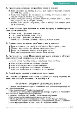 Ðå÷åííÿ
141
Âñòàâíi ñëîâà
5. Ïðàâèëüíî ðîçñòàâëåíî âñі ðîçäіëîâі çíàêè â ðå÷åííі
À Òîãî ìîæëèâî, íå çíàéäó ÿ ñëîâà, ùîá íàø ïðåêðàñíèé îñïіâàòè
ñâіò (Ì. Ðèëüñüêèé).
Á Ïàì’ÿòêè óêðàїíñüêîї âèøèâêè, íà æàëü, çáåðåãëèñÿ ëèøå çà
êіëüêà îñòàííіõ ñòîëіòü (Î. Ãàñþê).
Â Ãàçèê ðâîíóâñÿ âïåðåä, çàìîëîâ êîëåñàìè, ïіøîâ, ïіøîâ, і, íàðå-
øòі, âèáðàâñÿ íà ðіâíå (Î. Ãîí÷àð).
Ã Ìіñÿöü õî÷å ìàáóòü ïîãðіòèñü, ñóíå â øèáêó ñâіé áëіäèé äèñê
(Â. Ñèìîíåíêî).
6. Ñëîâî êàæóòü áóäå âñòàâíèì íà ìіñöі ïðîïóñêó â ðå÷åííі (ðîçäі-
ëîâі çíàêè ïðîïóùåíî)
À Ëþäè ðіçíå […] ïðî öåé âèïàäîê.
Á […] ëþäèíі âëàñòèâî ïîìèëÿòèñÿ.
Â Ó íàðîäі […] ìîâ÷àííÿ öå çîëîòî.
Ã Áðåõíþ […] ðіçíèìè ñëîâàìè, à ïðàâäó òіëüêè îäíèì.
7. Âñòàâíå ñëîâî, ùî âêàçóє íà çâ’ÿçîê äóìîê, є â ðå÷åííі
À Òàêèì ÷èíîì, êóëüòóðîëîãіÿ ïîâ’ÿçàíà ç áàãàòüìà íàóêàìè.
Á Ìîæå, ó âàñ çíàéäåòüñÿ öіêàâà êíèæêà äëÿ ìåíå?
Â Òåïåð òè, î÷åâèäíî, ìîæåø ïåðåäóìàòè їõàòè.
Ã Òîãî äíÿ íà äîðîãàõ, ÿê íàâìèñíå, áóëè çàòîðè.
8. Ïðî÷èòàéòå ðå÷åííÿ. Ïðàâèëüíèì äëÿ öüîãî ðå÷åííÿ є îáґðóíòó-
âàííÿ ïóíêòóàöії, çàïðîïîíîâàíå â ðÿäêó
Ìóçèêà, íåìàє ñóìíіâó, çìіíþє åìîöіéíèé ñòàí ëþäèíè.
À êîìè ìіæ îäíîðіäíèìè ÷ëåíàìè ðå÷åííÿ
Á êîìè ìіæ ÷àñòèíàìè ñêëàäíîãî ðå÷åííÿ
Â êîìè äëÿ âèäіëåííÿ ïîðіâíÿëüíîãî çâîðîòó
Ã êîìè äëÿ âèäіëåííÿ âñòàâíîãî ñëîâîñïîëó÷åííÿ
9. Ñêëàäіòü îäíå ðå÷åííÿ ç ïîøèðåíèì çâåðòàííÿì.
10. Ñêëàäіòü äâà ðå÷åííÿ çі ñëîâîì çâè÷àéíî òàê, ùîá ó ïåðøîìó ðå-
÷åííі öå ñëîâî áóëî âñòàâíèì, à â äðóãîìó – íі.
ЗАПИТАННЯ І ЗАВДАННЯ ДЛЯ САМОПЕРЕВІРКИ
1. Назвіть синтаксичні конструкції, якими може бути ускладнене просте речен-
ня. Наведіть приклади.
2. Що таке звертання? Чим його виражаємо?
3. Розкажіть про використання розділових знаків при звертанні та про особли-
вості виділення звертання в усному мовленні.
4. Наведіть приклади двох речень з поширеними звертаннями.
5. Що таке вставні слова (словосполучення, речення)?
6. На які групи за значенням поділяємо вставні слова? Наведіть приклади.
7. Поясніть роль звертань і вставних слів (словосполучень, речень) у мовленні.
8. Чи можуть звертання й вставні слова бути членами речення?
 