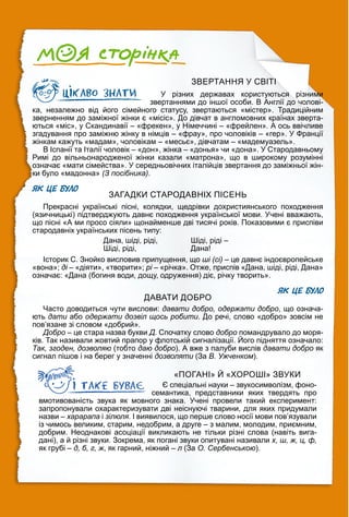 ЗВЕРТАННЯ У СВІТІ
У різних державах користуються різними
звертаннями до іншої особи. В Англії до чолові-
ка, незалежно від його сімейного статусу, звертаються «містер». Традиційним
зверненням до заміжної жінки є «місіс». До дівчат в англомовних країнах зверта-
ються «міс», у Скандинавії – «фрекен», у Німеччині – «фрейлен». А ось ввічливе
згадування про заміжню жінку в німців – «фрау», про чоловіків – «гер». У Франції
жінкам кажуть «мадам», чоловікам – «месьє», дівчатам – «мадемуазель».
В Іспанії та Італії чоловік – «дон», жінка – «донья» чи «дона». У Стародавньому
Римі до вільньонародженої жінки казали «матрона», що в широкому розумінні
означає «мати сімейства». У середньовічних італійців звертання до заміжньої жін-
ки було «мадонна» (З посібника).
ЯК ЦЕ БУЛО
ЗАГАДКИ СТАРОДАВНІХ ПІСЕНЬ
Прекрасні українські пісні, колядки, щедрівки дохристиянського походження
(язичницькі) підтверджують давнє походження української мови. Учені вважають,
що пісні «А ми просо сіяли» щонайменше дві тисячі років. Показовими є приспіви
стародавніх українських пісень типу:
Дана, шіді, ріді,
Шіді, ріді,
Шіді, ріді –
Дана!
Історик С. Знойко висловив припущення, що ші (сі) – це давнє індоєвропейське
«вона»; ді – «діяти», «творити»; рі – «річка». Отже, приспів «Дана, шіді, ріді, Дана»
означає: «Дана (богиня води, дощу, одруження) діє, річку творить».
ЯК ЦЕ БУЛО
ДАВАТИ ДОБРО
Часто доводиться чути вислови: давати добро, одержати добро, що означа-
ють дати або одержати дозвіл щось робити. До речі, слово «добро» зовсім не
пов’язане зі словом «добрий».
Добро – це стара назва букви Д. Спочатку слово добро помандрувало до моря-
ків. Так називали жовтий прапор у флотській сигналізації. Його підняття означало:
р р у у р ру р
Так, згоден, дозволяю (тобто даю добро). А вже з палуби вислів давати добро як
сигнал пішов і на берег у значенні дозволяти (За
и В. Ужченком).
«ПОГАНІ» Й «ХОРОШІ» ЗВУКИ
Є спеціальні науки – звукосимволізм, фоно-
семантика, представники яких твердять про
вмотивованість звука як мовного знака. Учені провели такий експеримент:
запропонували охарактеризувати дві неіснуючі тварини, для яких придумали
назви – харарапа і зілюля. І виявилося, що перше слово носії мови пов’язували
із чимось великим, старим, недобрим, а друге – з малим, молодим, приємним,
добрим. Неоднакові асоціації викликають не тільки різні слова (навіть вига-
дані), а й різні звуки. Зокрема, як погані звуки опитувані називали х, ш, ж, ц, ф,
як грубі – д, б, г, ж, як гарний, ніжний – л (За
л О. Сербенською).
 