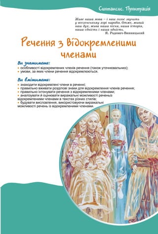 Ñèíòàêñèñ. Ïóíêòóàöiÿ
Ñèíòàêñèñ. Ïóíêòóàöiÿ
Æèâå íàøà ìîâà – і íàø ãîëîñ çâó÷èòü
ó âñåëåíñüêîìó õîðі íàðîäіâ. Îòæå, æèâèé
íàø äóõ, æèâà íàøà ïіñíÿ, íàøà іñòîðіÿ,
íàøà єäíіñòü і íàøà îäíіñòü.
ß. Ðàäåâè÷-Âèííèöüêèé
Ðå÷åííÿ ç âiäîêðåìëåíèìè
÷ëåíàìè
Ви знатимете:

 особливості відокремлених членів речення (також уточнювальних);

 умови, за яких члени речення відокремлюються.
Ви вмітимете:

 знаходити відокремлені члени в реченні;

 правильно вживати розділові знаки для відокремлення членів речення;

 правильно інтонувати речення з відокремленими членами;

 аналізувати й оцінювати виражальні можливості реченьіз
відокремленими членами в текстах різних стилів;

 будувати висловлення, використовуючи виражальні
можливості речень із відокремленими членами.
 